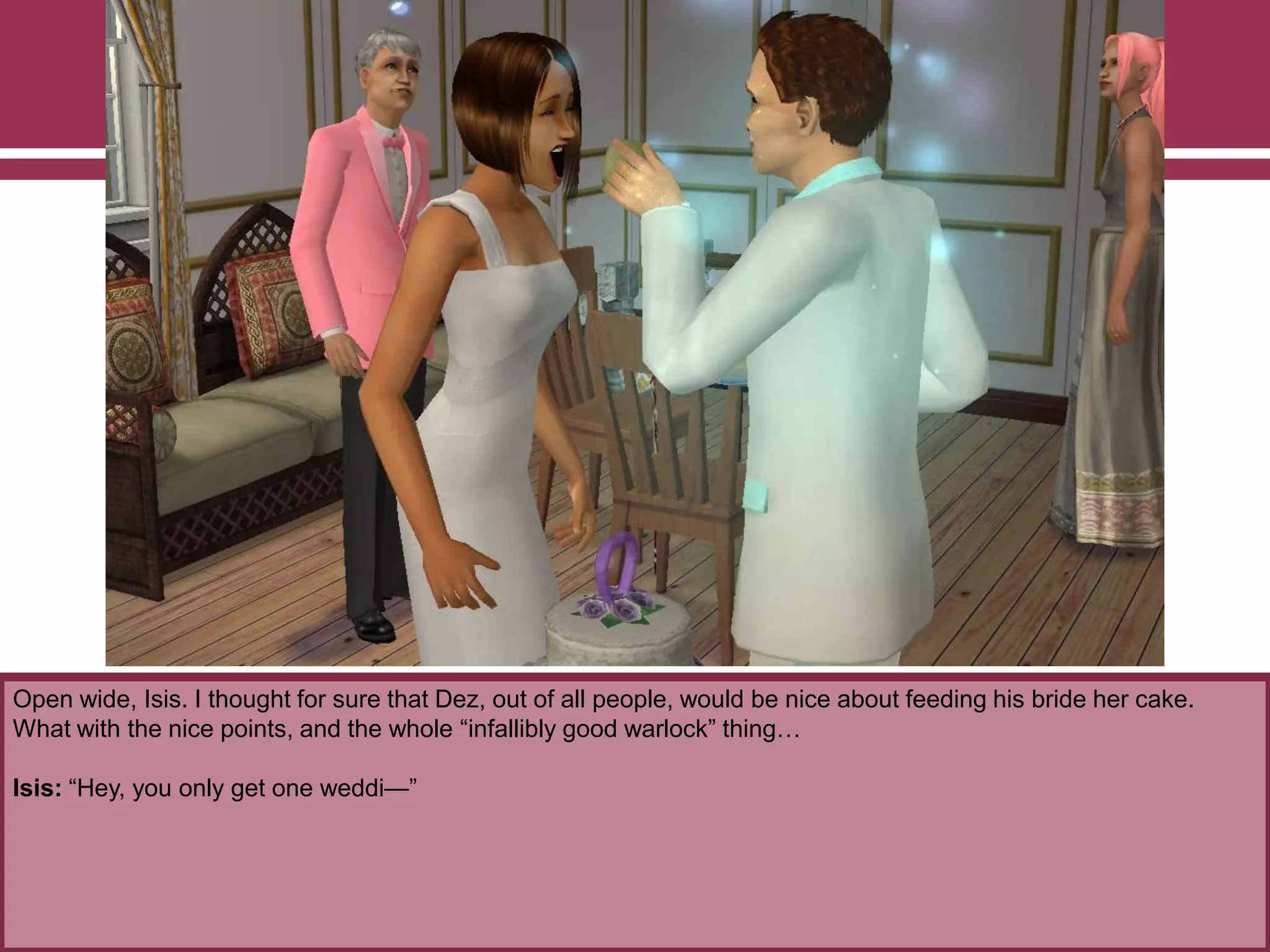 Open wide, Isis. I thought for sure that Dez, out of all people, would be nice about feeding his bride her cake.
What with the nice points, and the whole “infallibly good warlock” thing…
Isis: “Hey, you only get one weddi—”
 