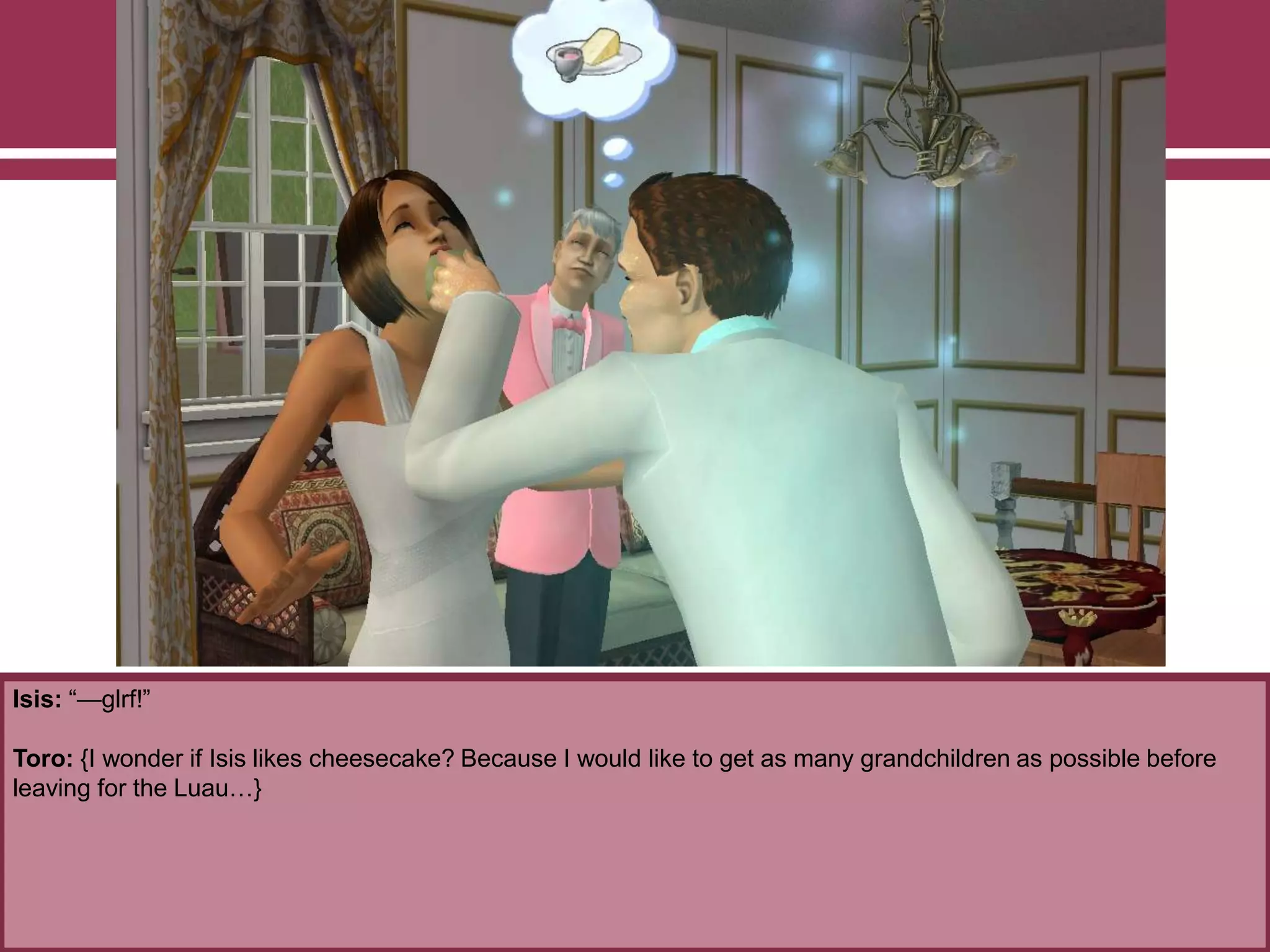 Isis: “—glrf!”
Toro: {I wonder if Isis likes cheesecake? Because I would like to get as many grandchildren as possible before
leaving for the Luau…}
 