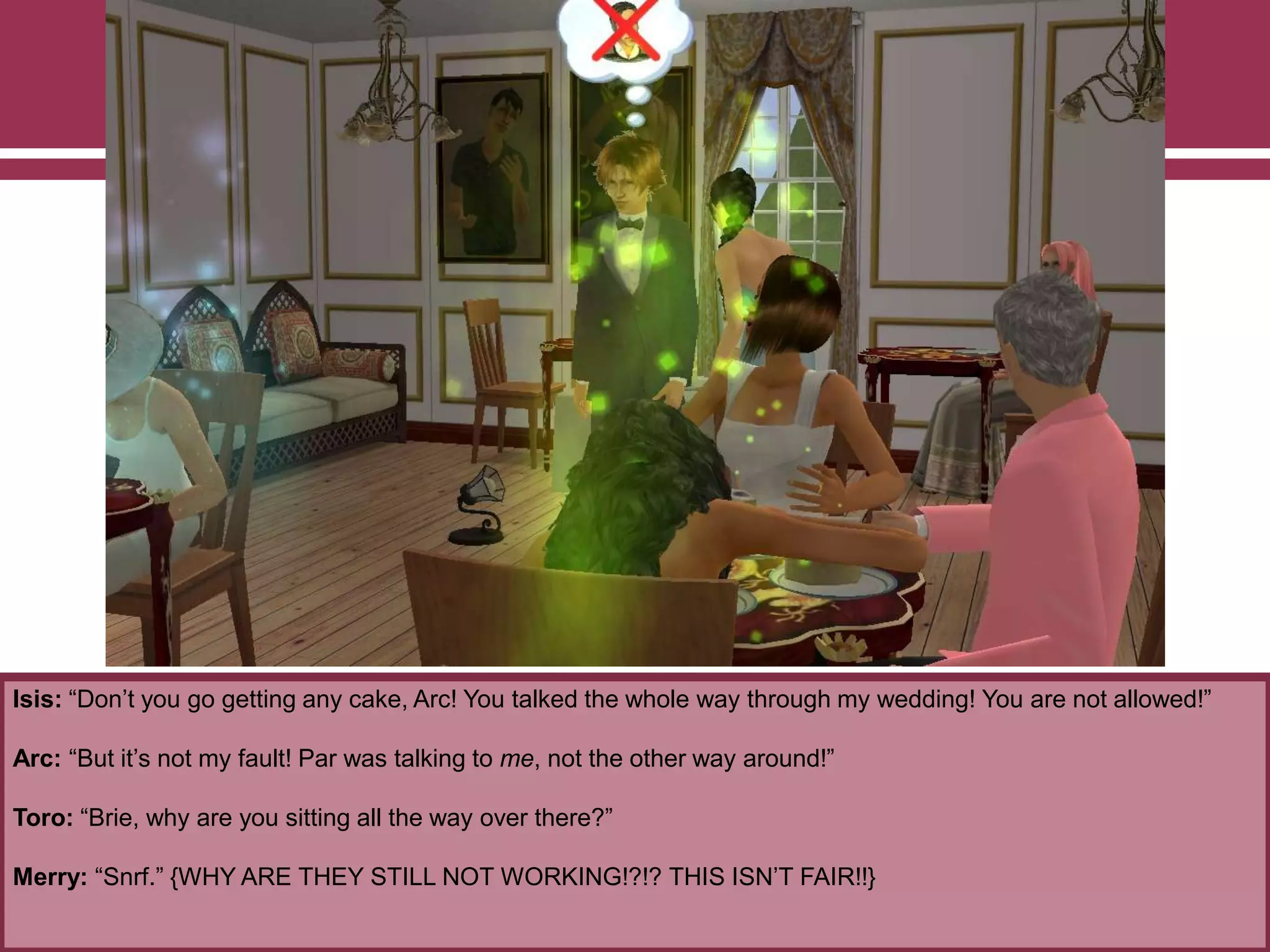 Isis: “Don‟t you go getting any cake, Arc! You talked the whole way through my wedding! You are not allowed!”
Arc: “But it‟s not my fault! Par was talking to me, not the other way around!”
Toro: “Brie, why are you sitting all the way over there?”
Merry: “Snrf.” {WHY ARE THEY STILL NOT WORKING!?!? THIS ISN‟T FAIR!!}
 