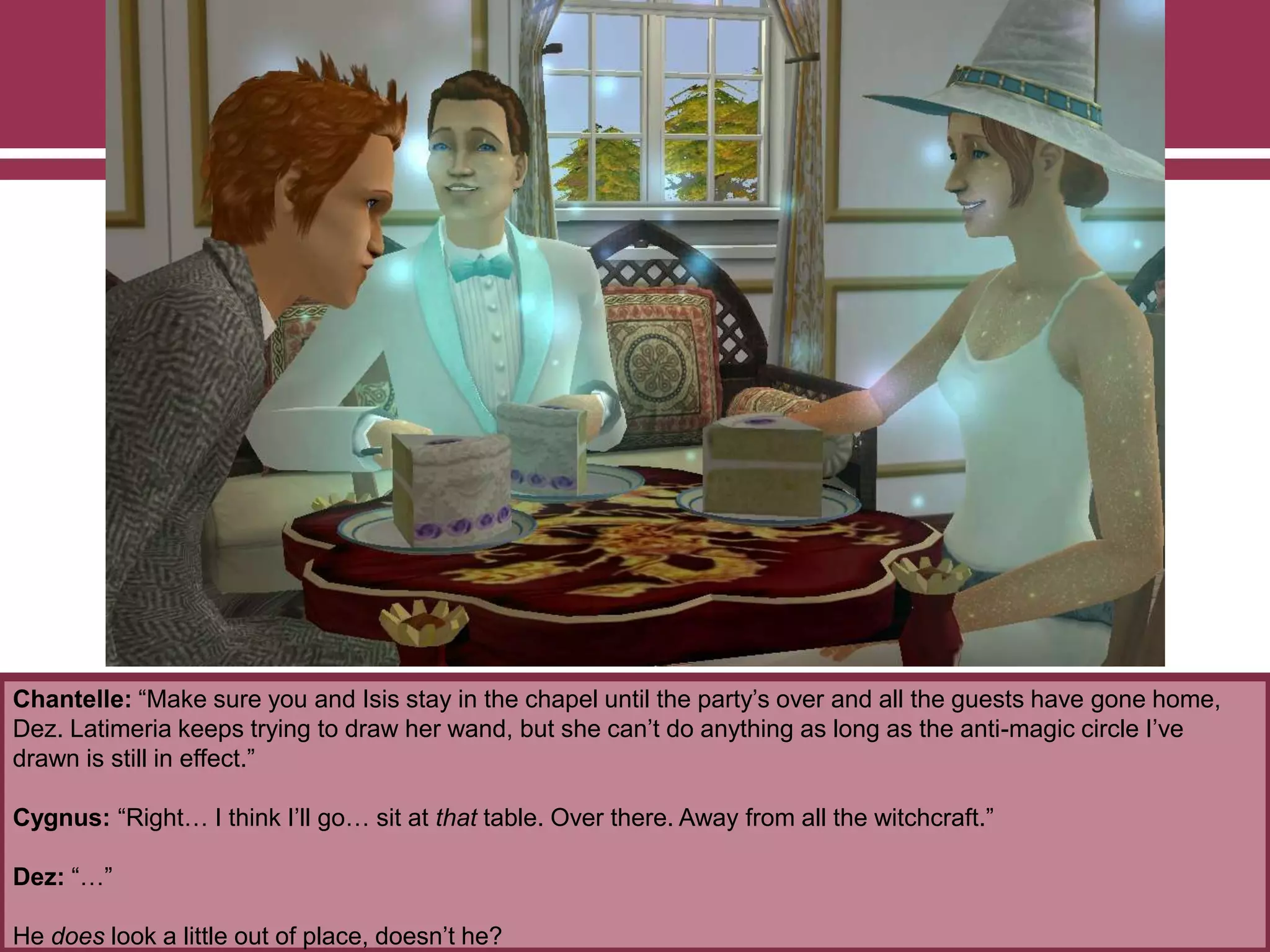 Chantelle: “Make sure you and Isis stay in the chapel until the party‟s over and all the guests have gone home,
Dez. Latimeria keeps trying to draw her wand, but she can‟t do anything as long as the anti-magic circle I‟ve
drawn is still in effect.”
Cygnus: “Right… I think I‟ll go… sit at that table. Over there. Away from all the witchcraft.”
Dez: “…”
He does look a little out of place, doesn‟t he?
 