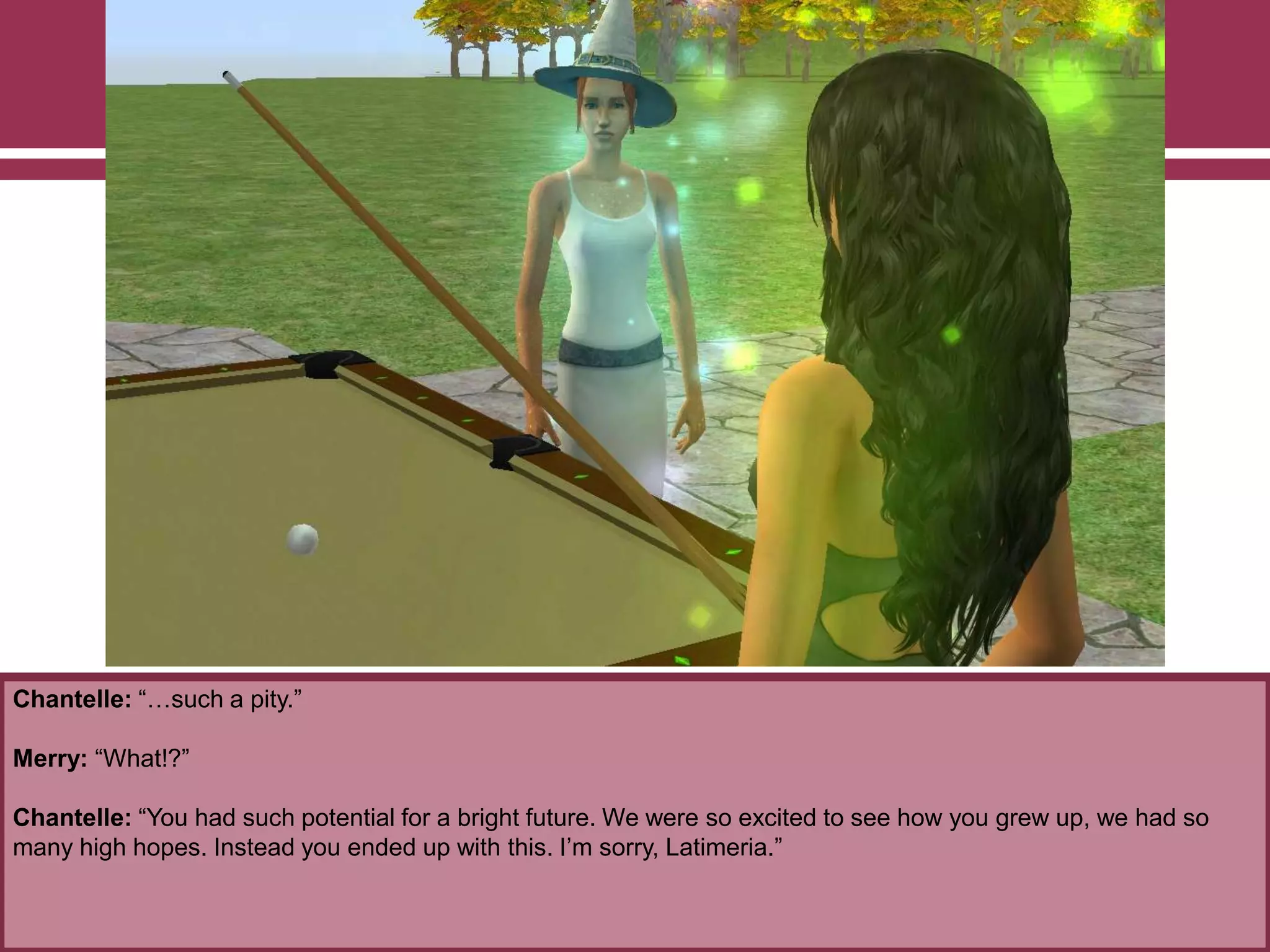 Chantelle: “…such a pity.”
Merry: “What!?”
Chantelle: “You had such potential for a bright future. We were so excited to see how you grew up, we had so
many high hopes. Instead you ended up with this. I‟m sorry, Latimeria.”
 