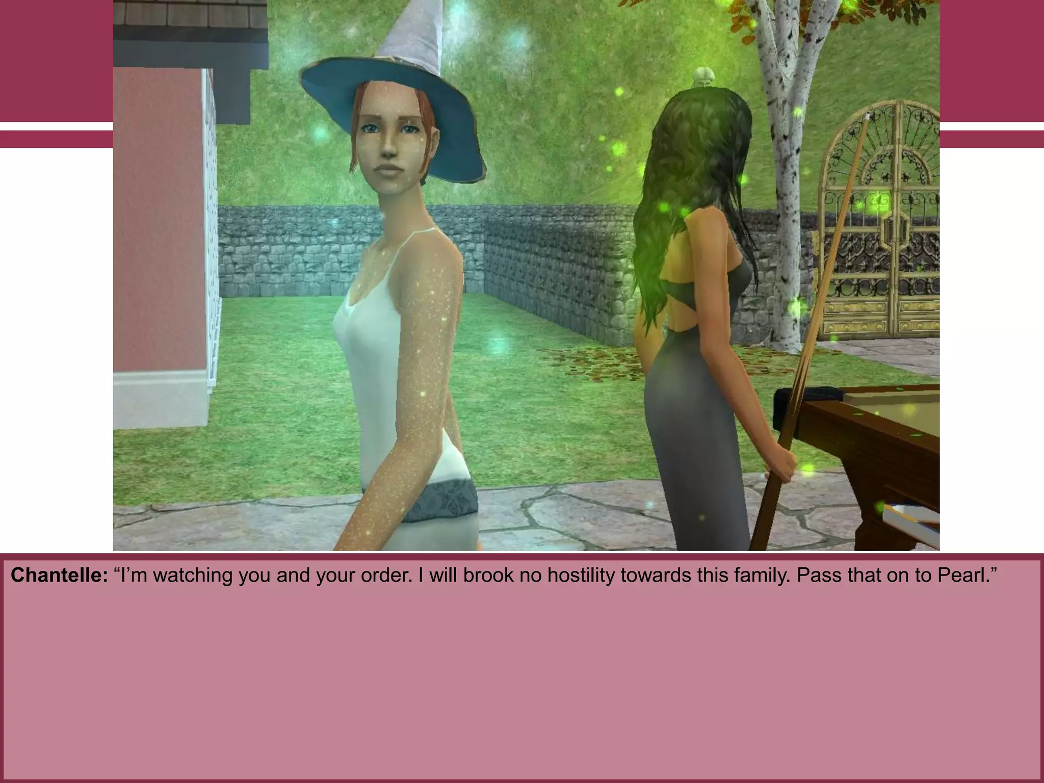 Chantelle: “I‟m watching you and your order. I will brook no hostility towards this family. Pass that on to Pearl.”
 