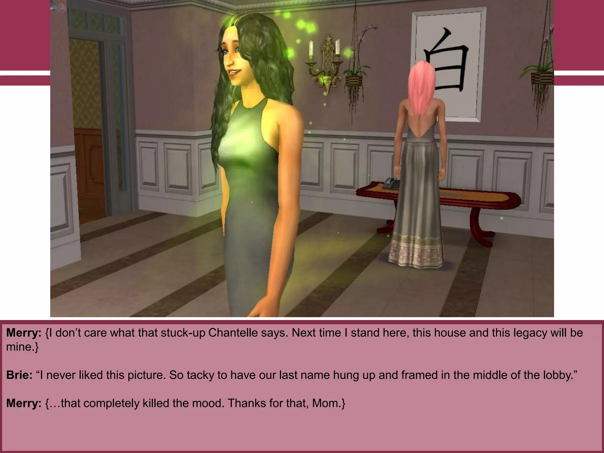 Merry: {I don‟t care what that stuck-up Chantelle says. Next time I stand here, this house and this legacy will be
mine.}
Brie: “I never liked this picture. So tacky to have our last name hung up and framed in the middle of the lobby.”
Merry: {…that completely killed the mood. Thanks for that, Mom.}
 