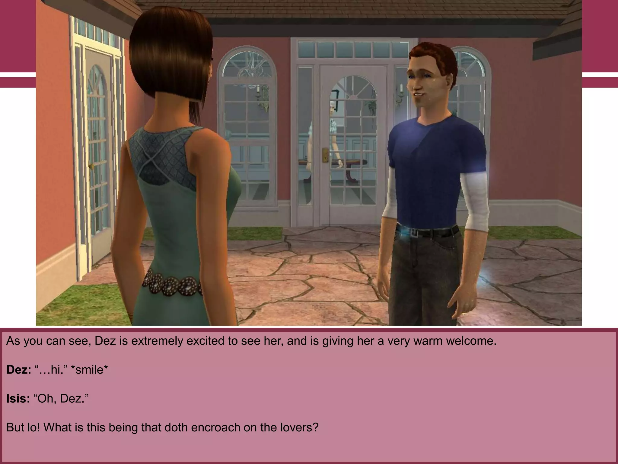 As you can see, Dez is extremely excited to see her, and is giving her a very warm welcome.
Dez: “…hi.” *smile*
Isis: “Oh, Dez.”
But lo! What is this being that doth encroach on the lovers?
 