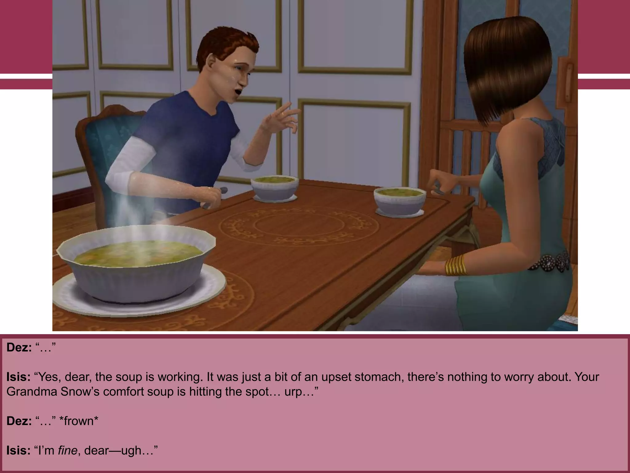 Dez: “…”
Isis: “Yes, dear, the soup is working. It was just a bit of an upset stomach, there‟s nothing to worry about. Your
Grandma Snow‟s comfort soup is hitting the spot… urp…”
Dez: “…” *frown*
Isis: “I‟m fine, dear—ugh…”
 