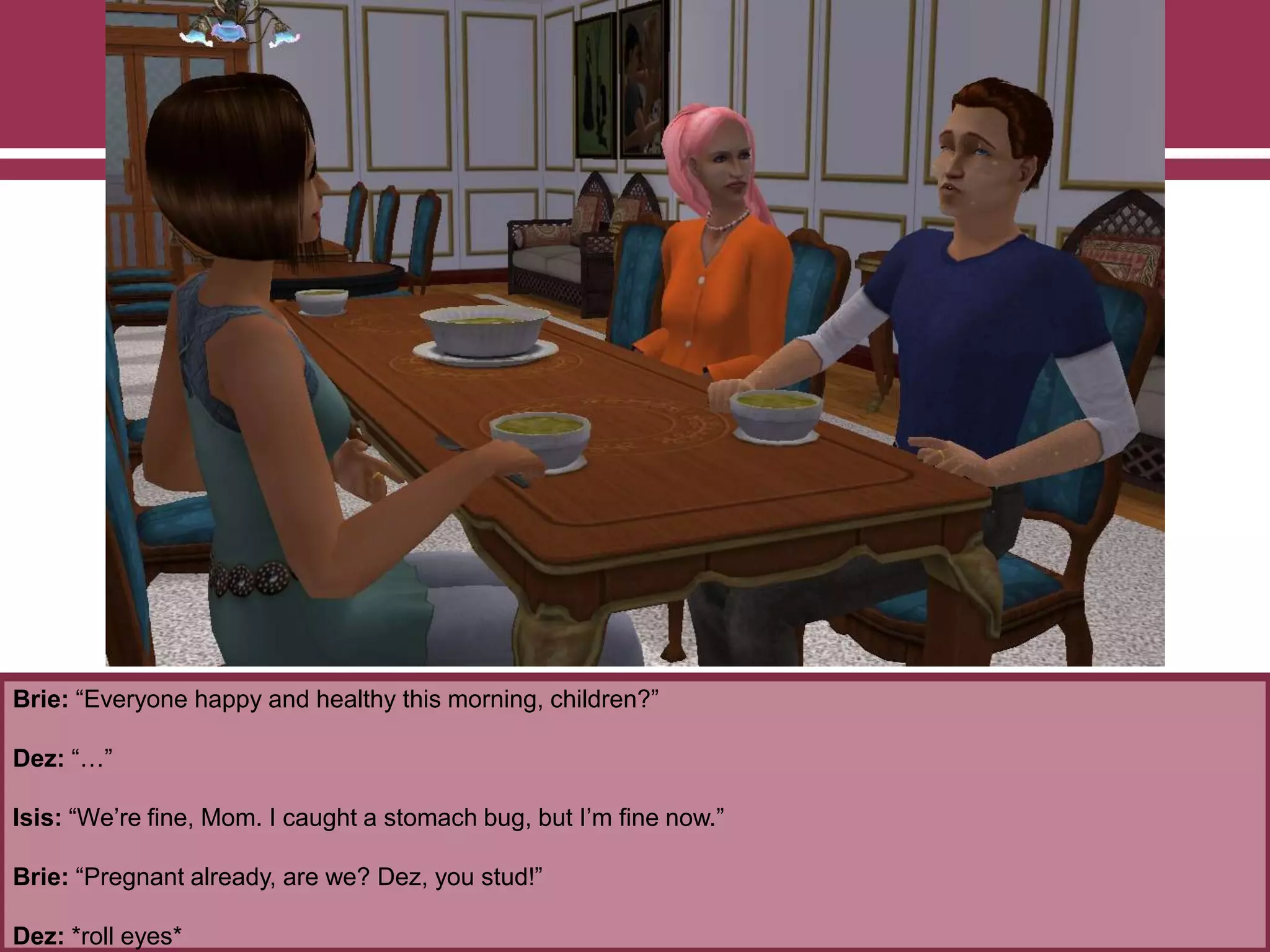 Brie: “Everyone happy and healthy this morning, children?”
Dez: “…”
Isis: “We‟re fine, Mom. I caught a stomach bug, but I‟m fine now.”
Brie: “Pregnant already, are we? Dez, you stud!”
Dez: *roll eyes*
 