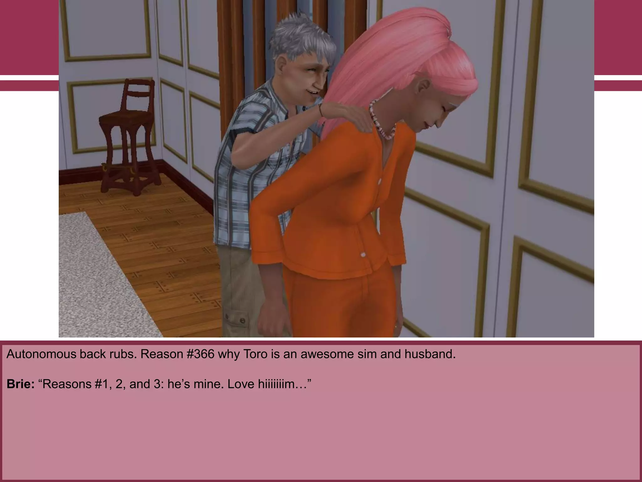 Autonomous back rubs. Reason #366 why Toro is an awesome sim and husband.
Brie: “Reasons #1, 2, and 3: he‟s mine. Love hiiiiiiim…”
 