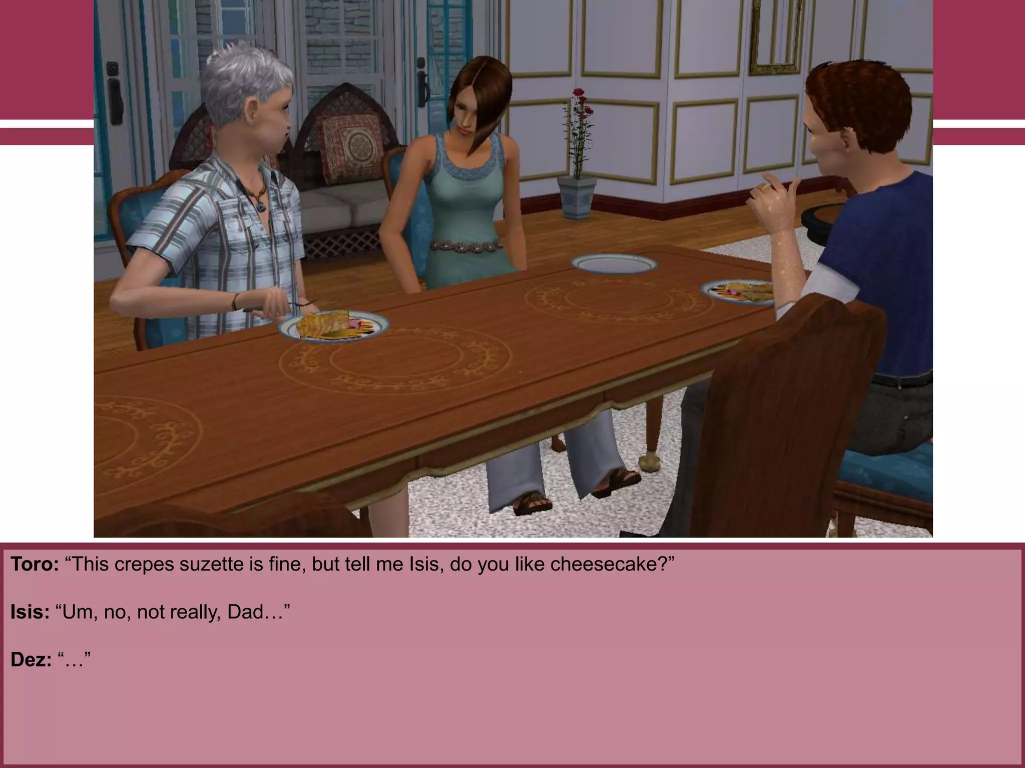 Toro: “This crepes suzette is fine, but tell me Isis, do you like cheesecake?”
Isis: “Um, no, not really, Dad…”
Dez: “…”
 