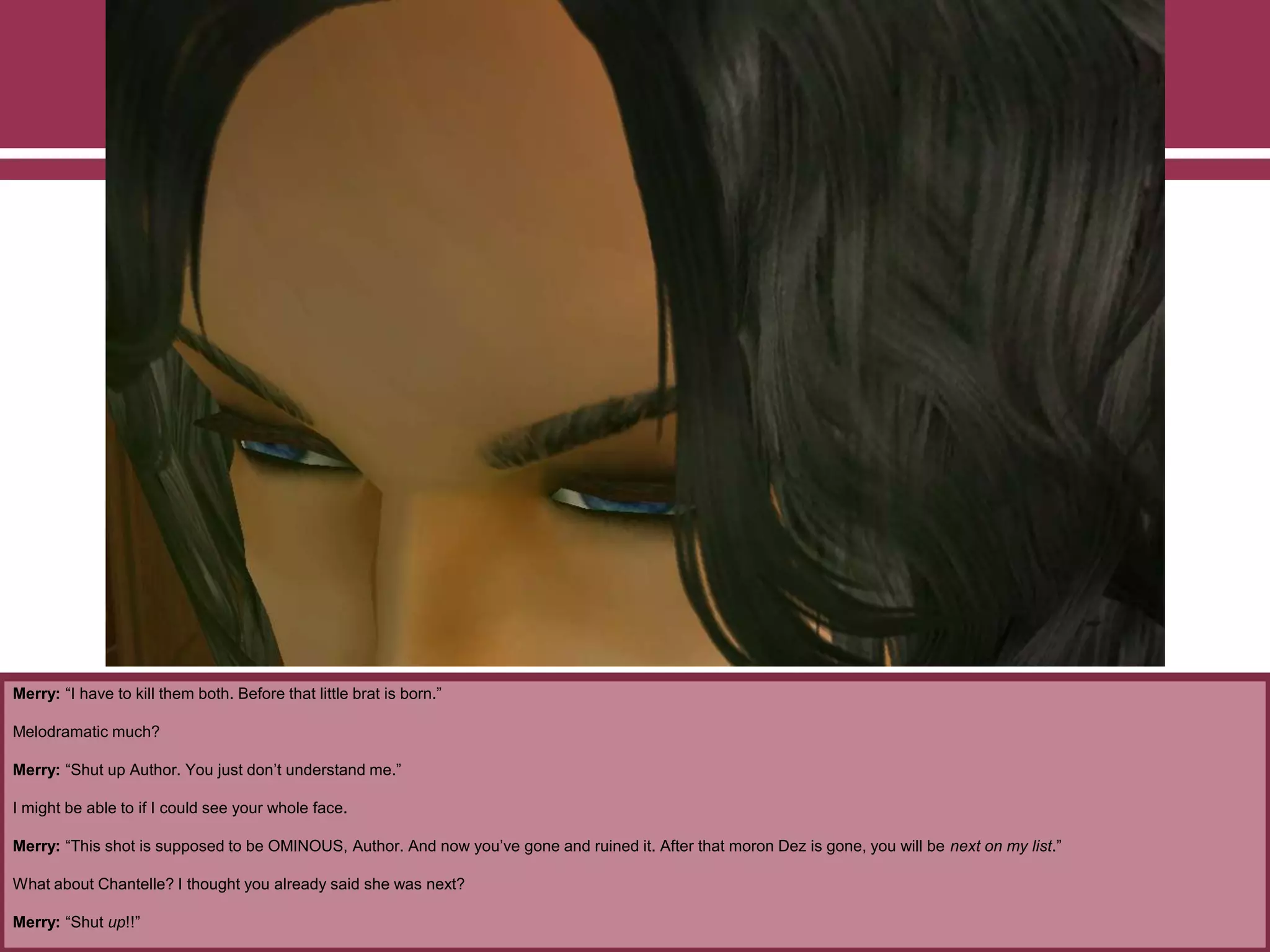 Merry: “I have to kill them both. Before that little brat is born.”
Melodramatic much?
Merry: “Shut up Author. You just don‟t understand me.”
I might be able to if I could see your whole face.
Merry: “This shot is supposed to be OMINOUS, Author. And now you‟ve gone and ruined it. After that moron Dez is gone, you will be next on my list.”
What about Chantelle? I thought you already said she was next?
Merry: “Shut up!!”
 
