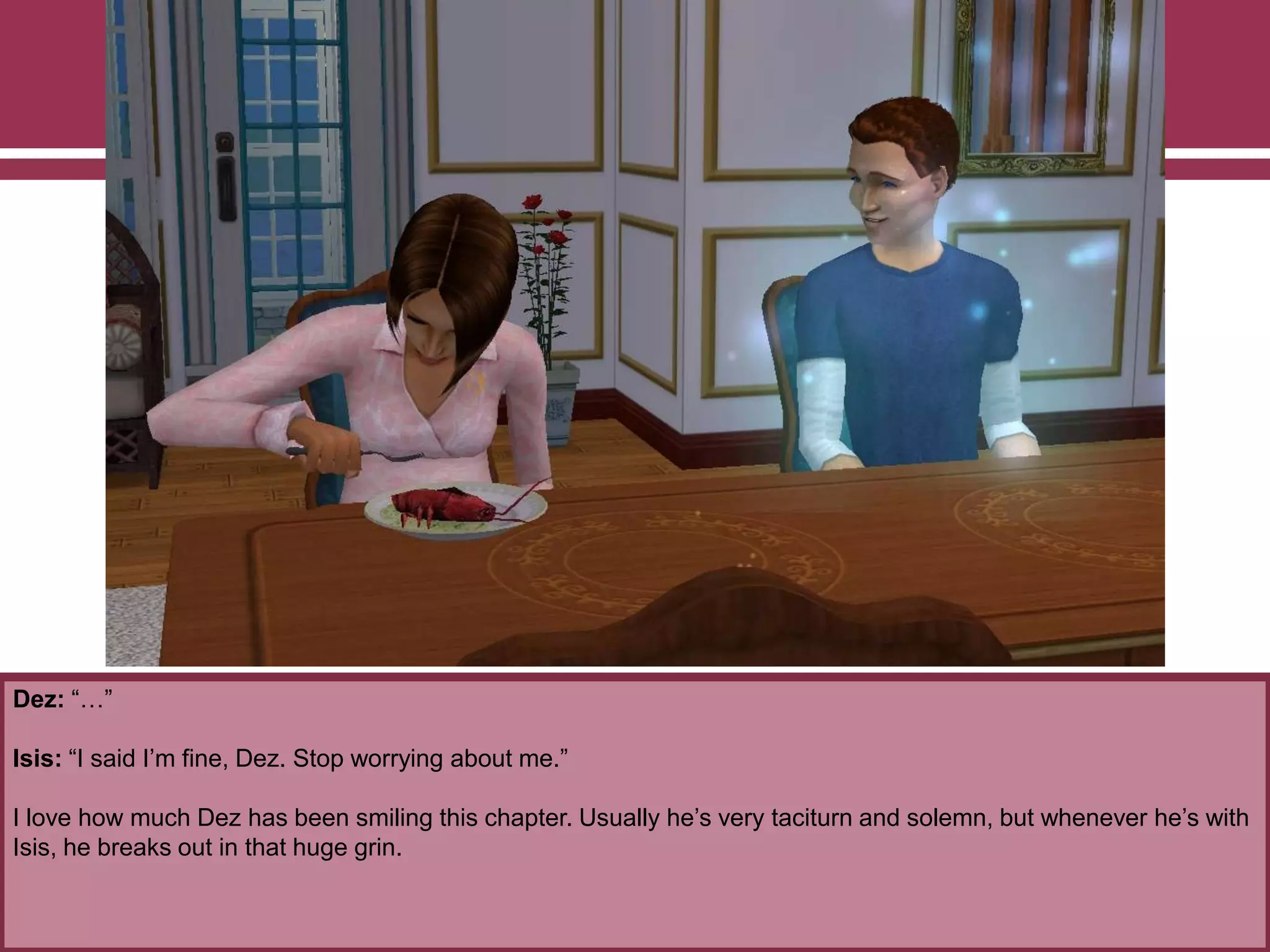 Dez: “…”
Isis: “I said I‟m fine, Dez. Stop worrying about me.”
I love how much Dez has been smiling this chapter. Usually he‟s very taciturn and solemn, but whenever he‟s with
Isis, he breaks out in that huge grin.
 