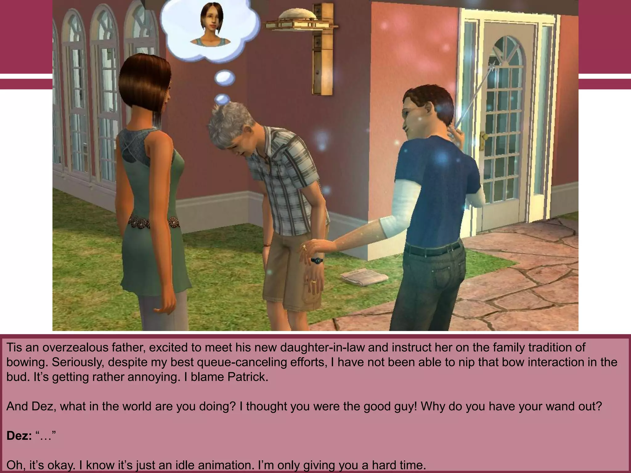 Tis an overzealous father, excited to meet his new daughter-in-law and instruct her on the family tradition of
bowing. Seriously, despite my best queue-canceling efforts, I have not been able to nip that bow interaction in the
bud. It‟s getting rather annoying. I blame Patrick.
And Dez, what in the world are you doing? I thought you were the good guy! Why do you have your wand out?
Dez: “…”
Oh, it‟s okay. I know it‟s just an idle animation. I‟m only giving you a hard time.
 