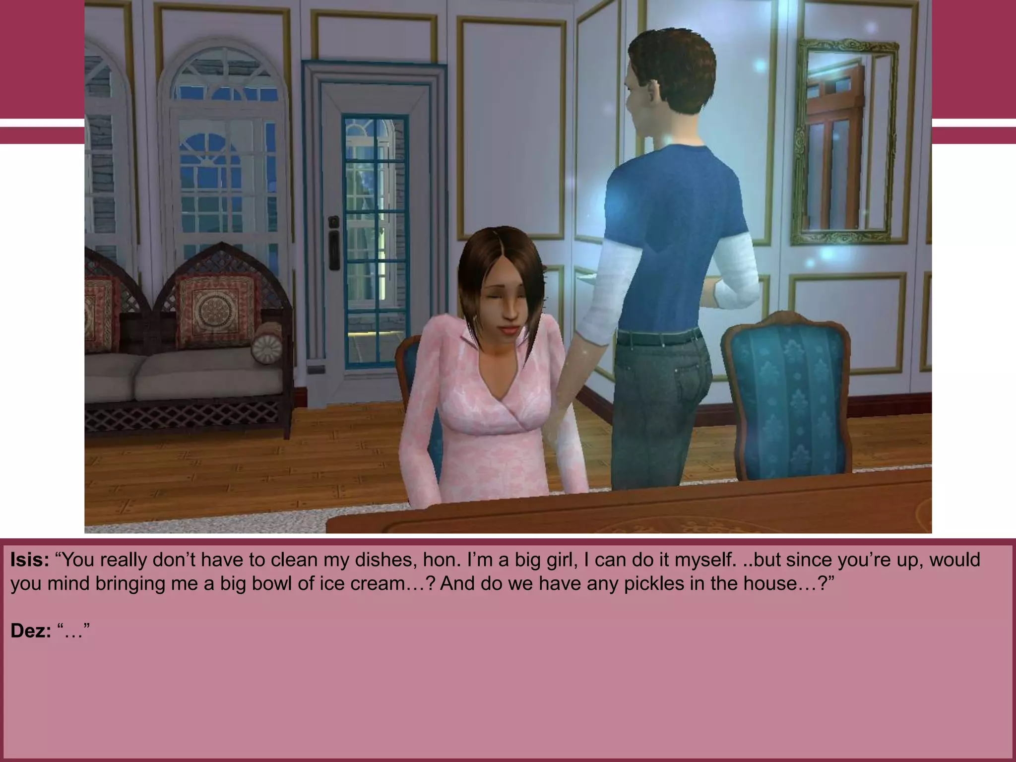 Isis: “You really don‟t have to clean my dishes, hon. I‟m a big girl, I can do it myself. ..but since you‟re up, would
you mind bringing me a big bowl of ice cream…? And do we have any pickles in the house…?”
Dez: “…”
 