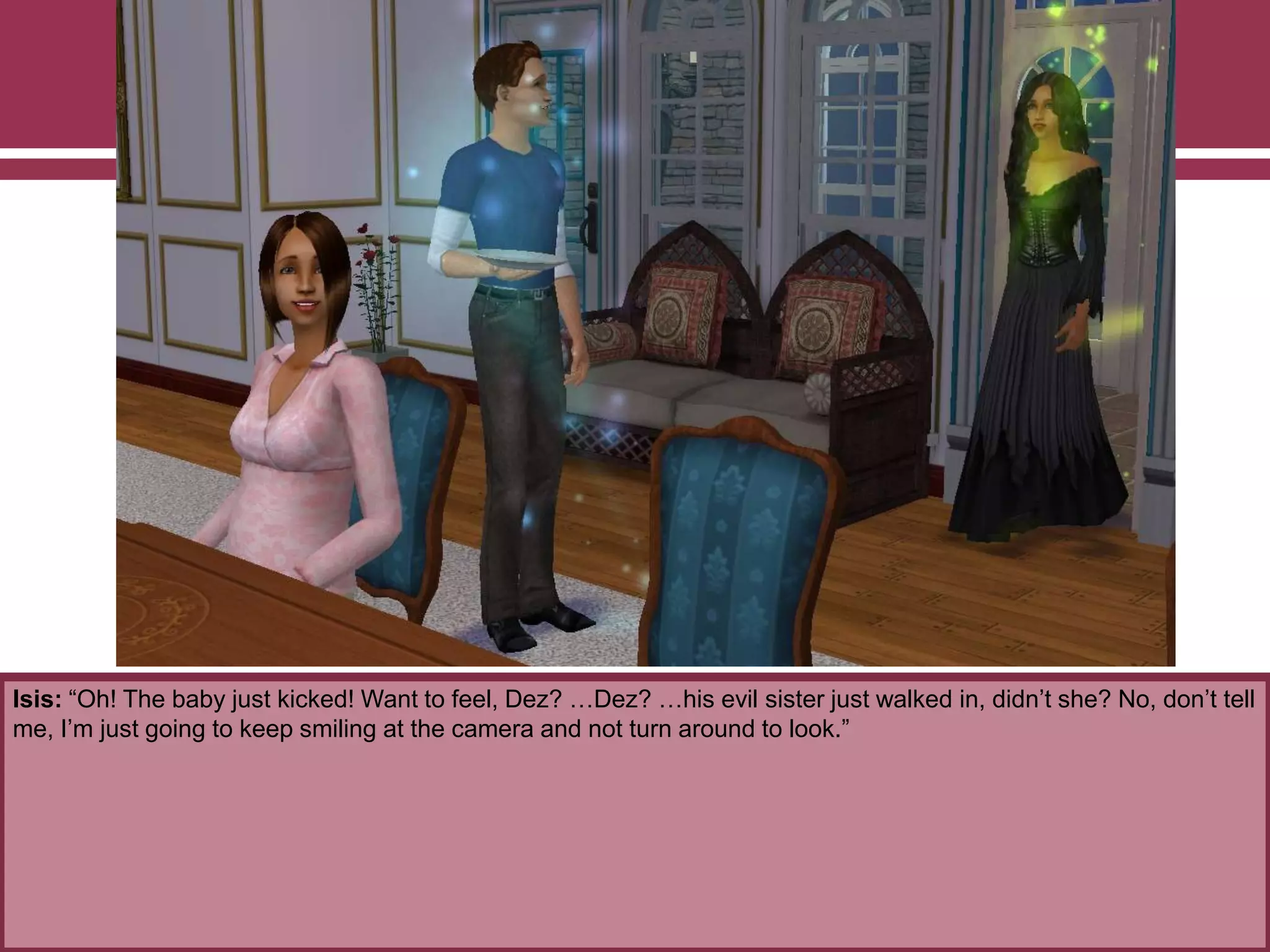 Isis: “Oh! The baby just kicked! Want to feel, Dez? …Dez? …his evil sister just walked in, didn‟t she? No, don‟t tell
me, I‟m just going to keep smiling at the camera and not turn around to look.”
 
