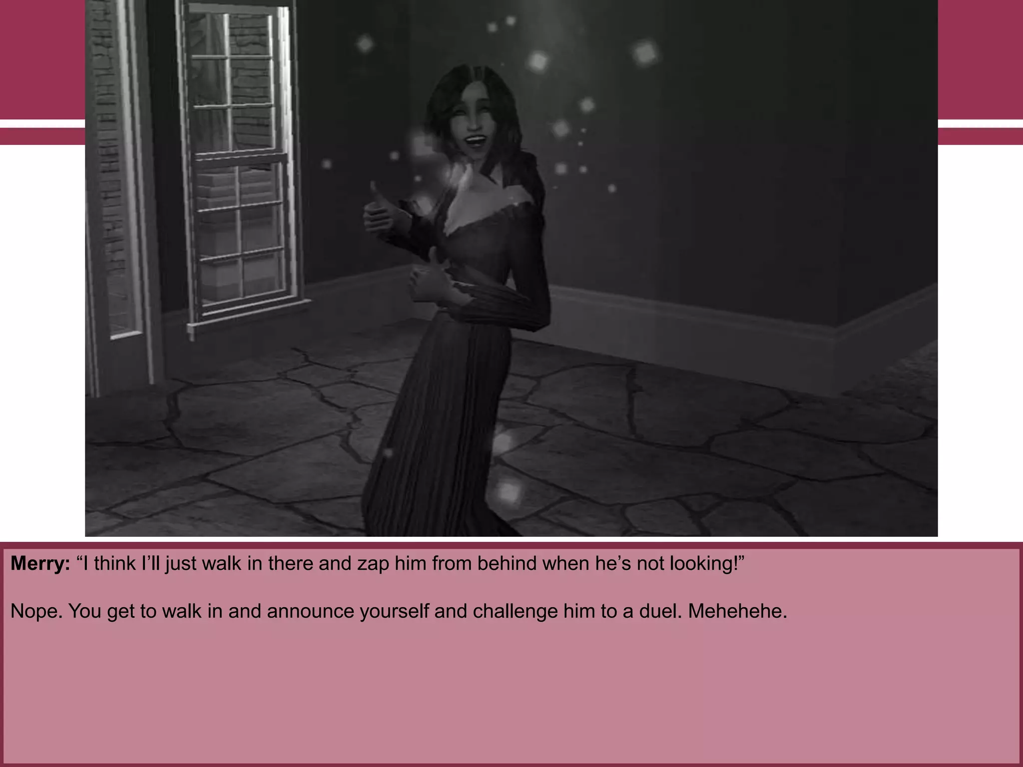 Merry: “I think I‟ll just walk in there and zap him from behind when he‟s not looking!”
Nope. You get to walk in and announce yourself and challenge him to a duel. Mehehehe.
 