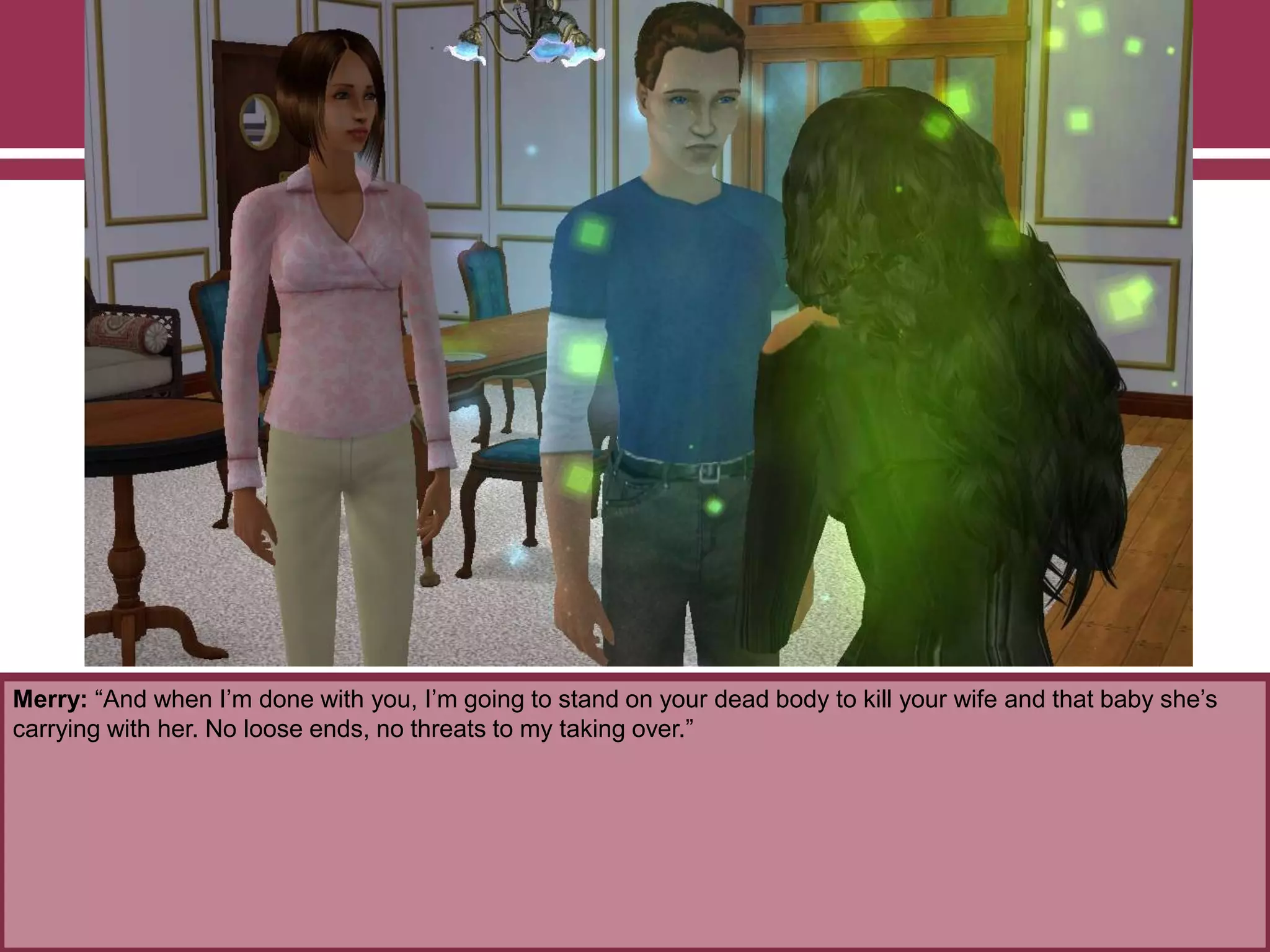 Merry: “And when I‟m done with you, I‟m going to stand on your dead body to kill your wife and that baby she‟s
carrying with her. No loose ends, no threats to my taking over.”
 