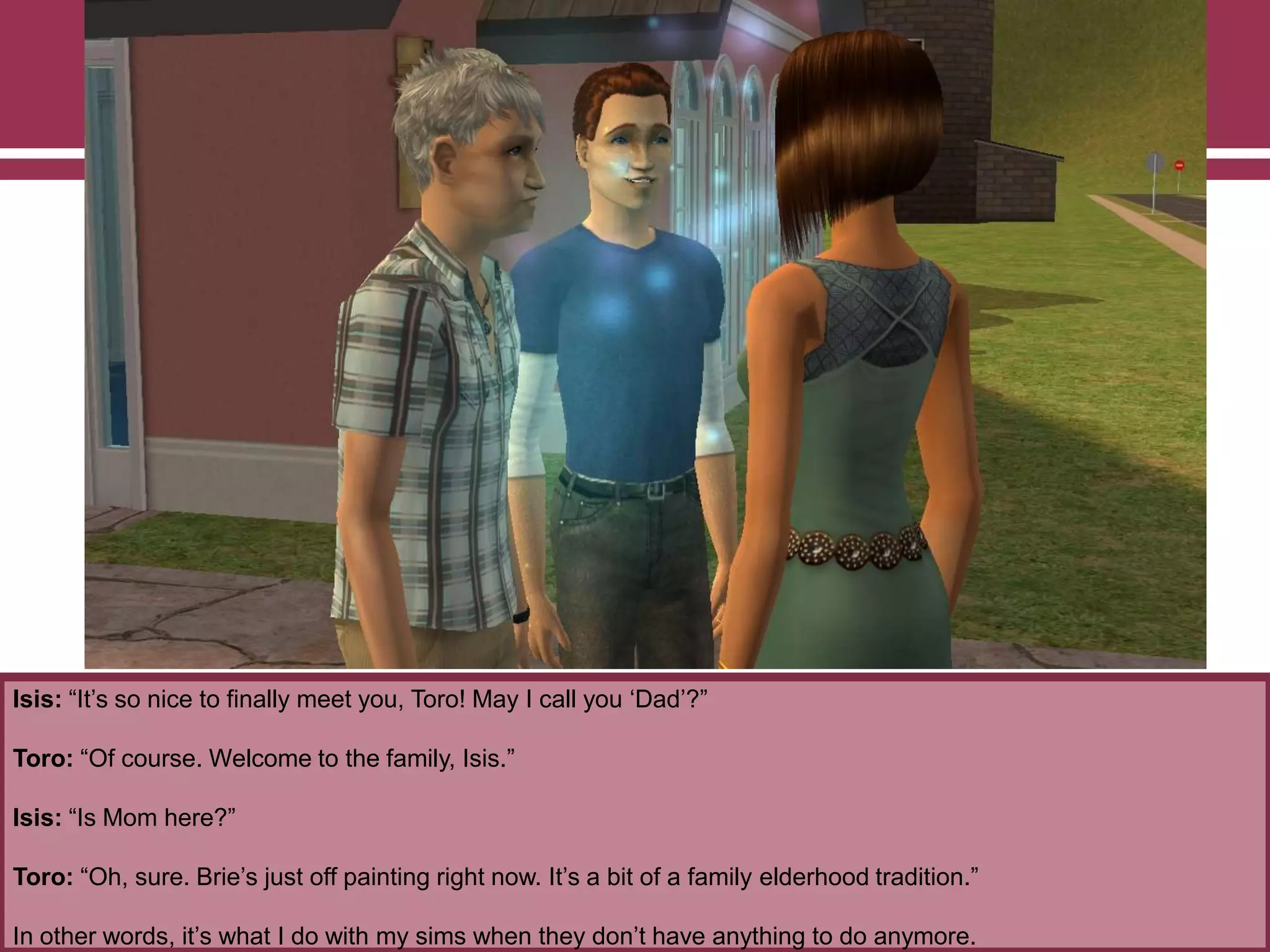 Isis: “It‟s so nice to finally meet you, Toro! May I call you „Dad‟?”
Toro: “Of course. Welcome to the family, Isis.”
Isis: “Is Mom here?”
Toro: “Oh, sure. Brie‟s just off painting right now. It‟s a bit of a family elderhood tradition.”
In other words, it‟s what I do with my sims when they don‟t have anything to do anymore.
 