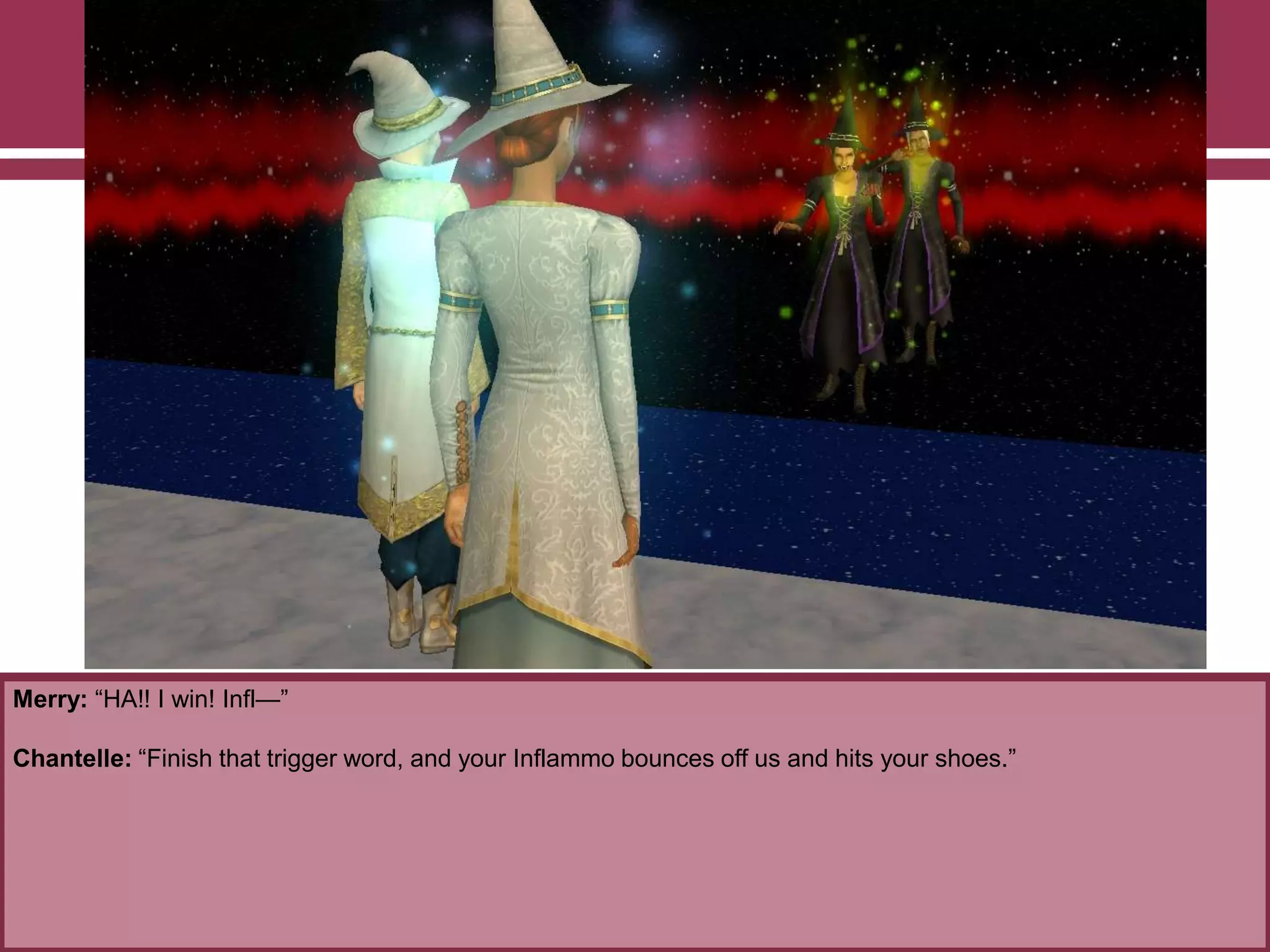 Merry: “HA!! I win! Infl—”
Chantelle: “Finish that trigger word, and your Inflammo bounces off us and hits your shoes.”
 