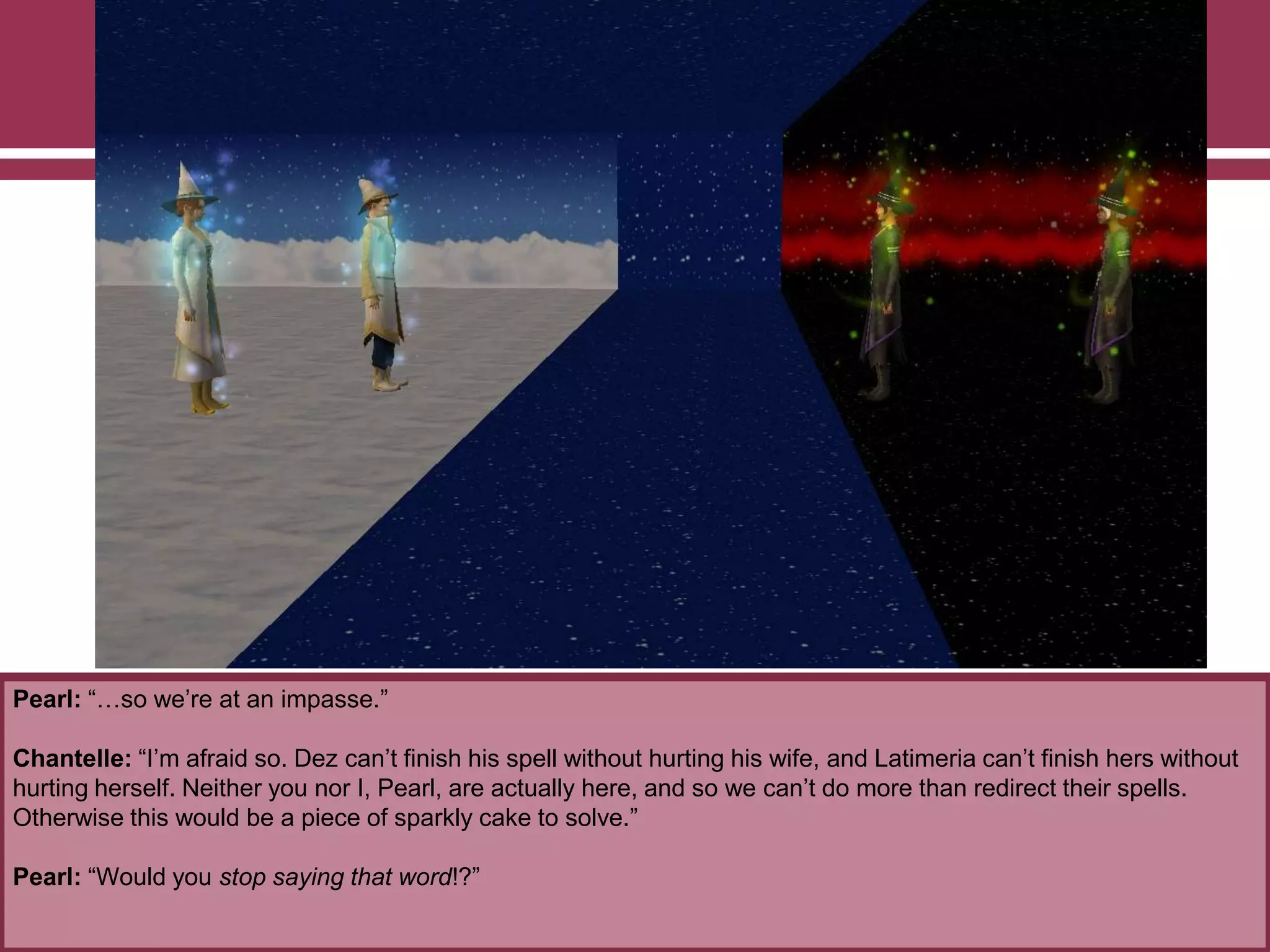 Pearl: “…so we‟re at an impasse.”
Chantelle: “I‟m afraid so. Dez can‟t finish his spell without hurting his wife, and Latimeria can‟t finish hers without
hurting herself. Neither you nor I, Pearl, are actually here, and so we can‟t do more than redirect their spells.
Otherwise this would be a piece of sparkly cake to solve.”
Pearl: “Would you stop saying that word!?”
 