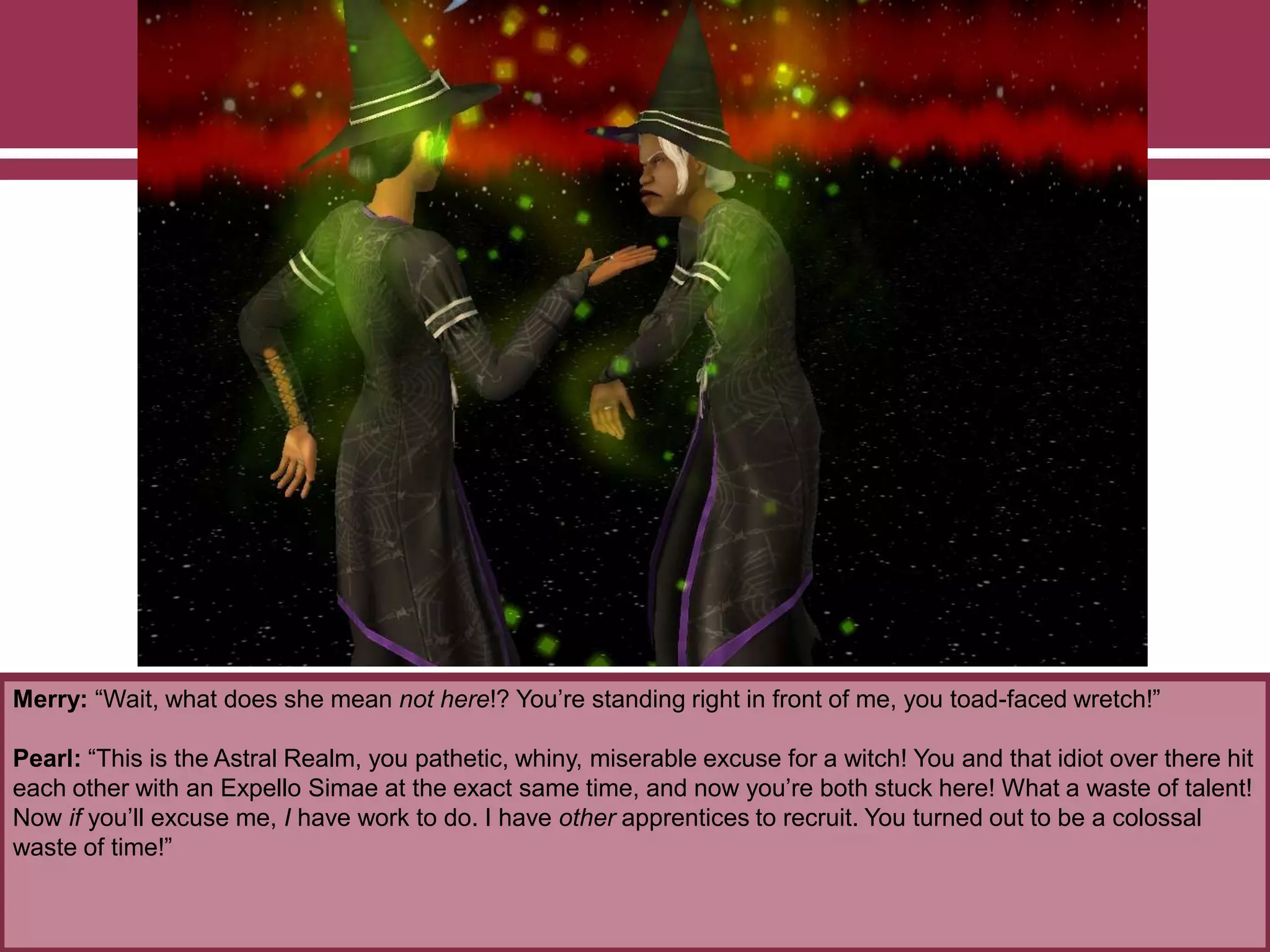 Merry: “Wait, what does she mean not here!? You‟re standing right in front of me, you toad-faced wretch!”
Pearl: “This is the Astral Realm, you pathetic, whiny, miserable excuse for a witch! You and that idiot over there hit
each other with an Expello Simae at the exact same time, and now you‟re both stuck here! What a waste of talent!
Now if you‟ll excuse me, I have work to do. I have other apprentices to recruit. You turned out to be a colossal
waste of time!”
 