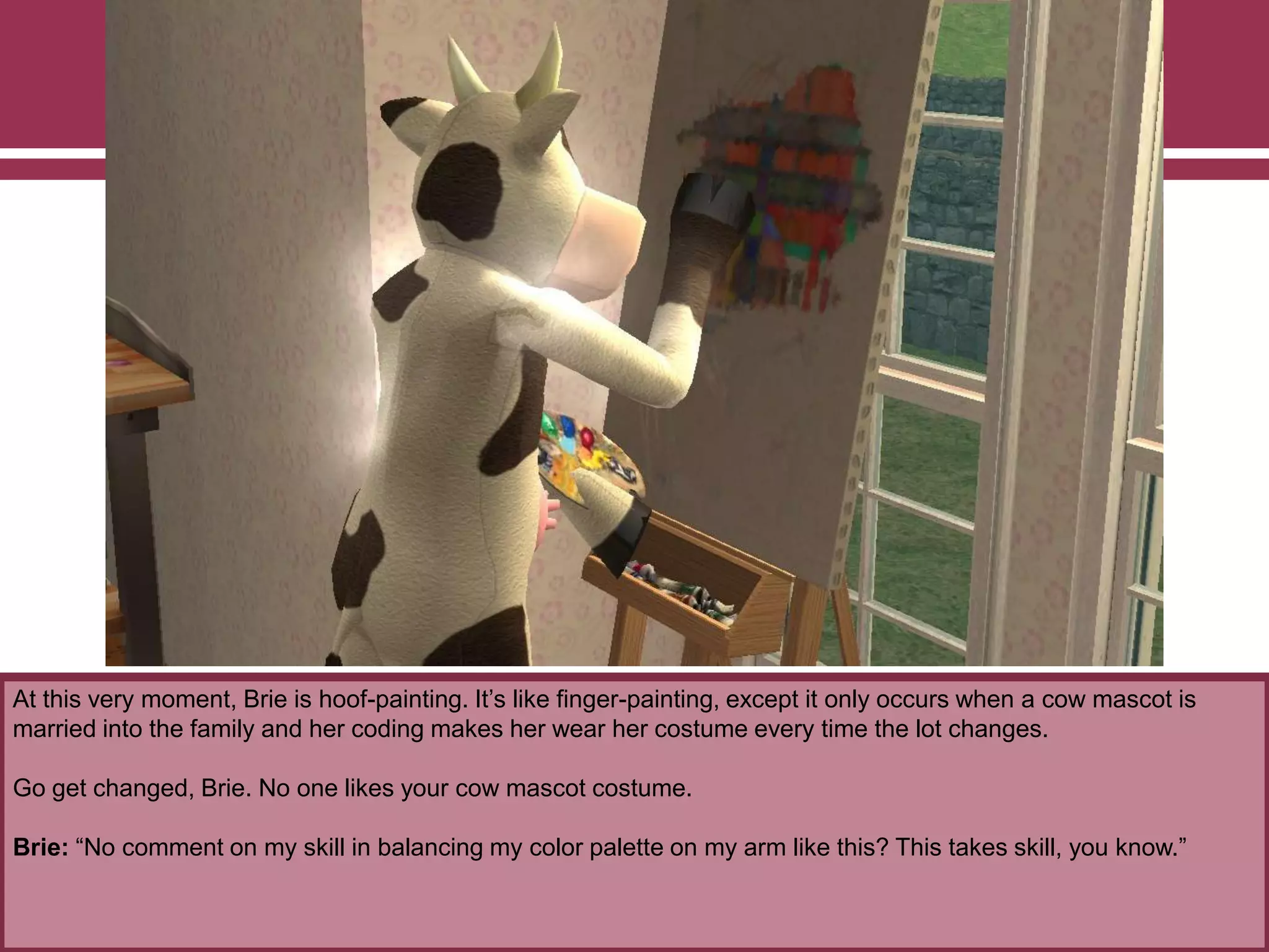 At this very moment, Brie is hoof-painting. It‟s like finger-painting, except it only occurs when a cow mascot is
married into the family and her coding makes her wear her costume every time the lot changes.
Go get changed, Brie. No one likes your cow mascot costume.
Brie: “No comment on my skill in balancing my color palette on my arm like this? This takes skill, you know.”
 
