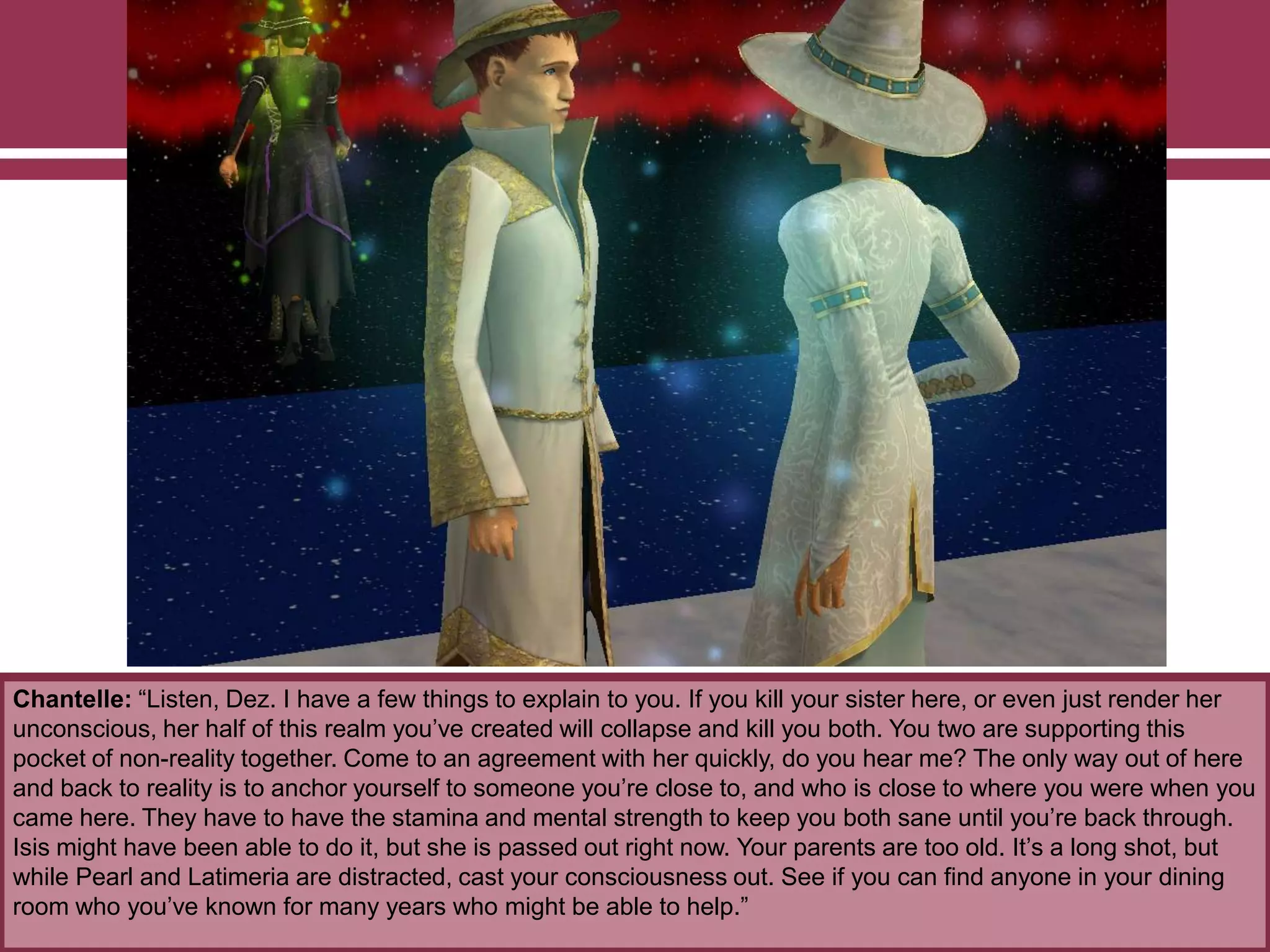 Chantelle: “Listen, Dez. I have a few things to explain to you. If you kill your sister here, or even just render her
unconscious, her half of this realm you‟ve created will collapse and kill you both. You two are supporting this
pocket of non-reality together. Come to an agreement with her quickly, do you hear me? The only way out of here
and back to reality is to anchor yourself to someone you‟re close to, and who is close to where you were when you
came here. They have to have the stamina and mental strength to keep you both sane until you‟re back through.
Isis might have been able to do it, but she is passed out right now. Your parents are too old. It‟s a long shot, but
while Pearl and Latimeria are distracted, cast your consciousness out. See if you can find anyone in your dining
room who you‟ve known for many years who might be able to help.”
 