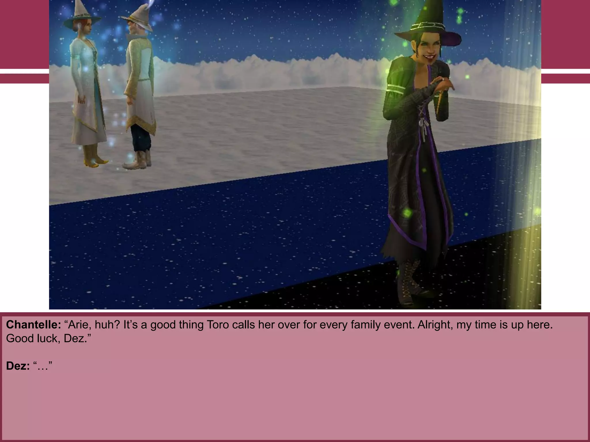 Chantelle: “Arie, huh? It‟s a good thing Toro calls her over for every family event. Alright, my time is up here.
Good luck, Dez.”
Dez: “…”
 