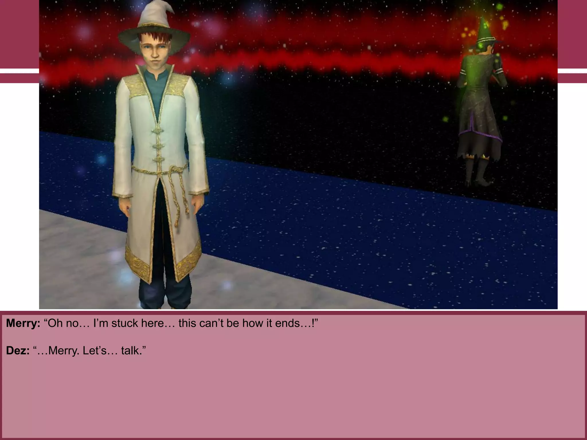 Merry: “Oh no… I‟m stuck here… this can‟t be how it ends…!”
Dez: “…Merry. Let‟s… talk.”
 