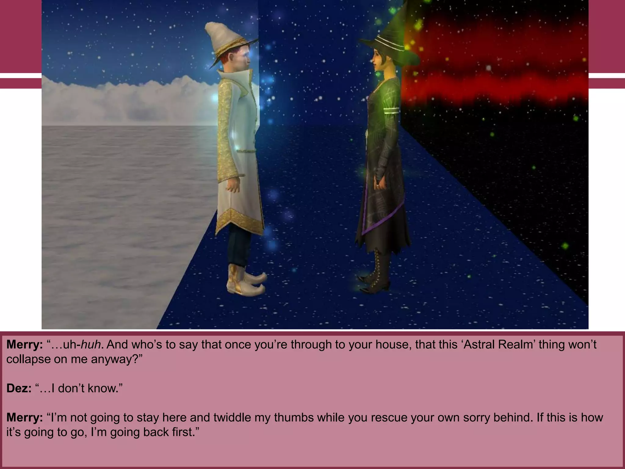 Merry: “…uh-huh. And who‟s to say that once you‟re through to your house, that this „Astral Realm‟ thing won‟t
collapse on me anyway?”
Dez: “…I don‟t know.”
Merry: “I‟m not going to stay here and twiddle my thumbs while you rescue your own sorry behind. If this is how
it‟s going to go, I‟m going back first.”
 