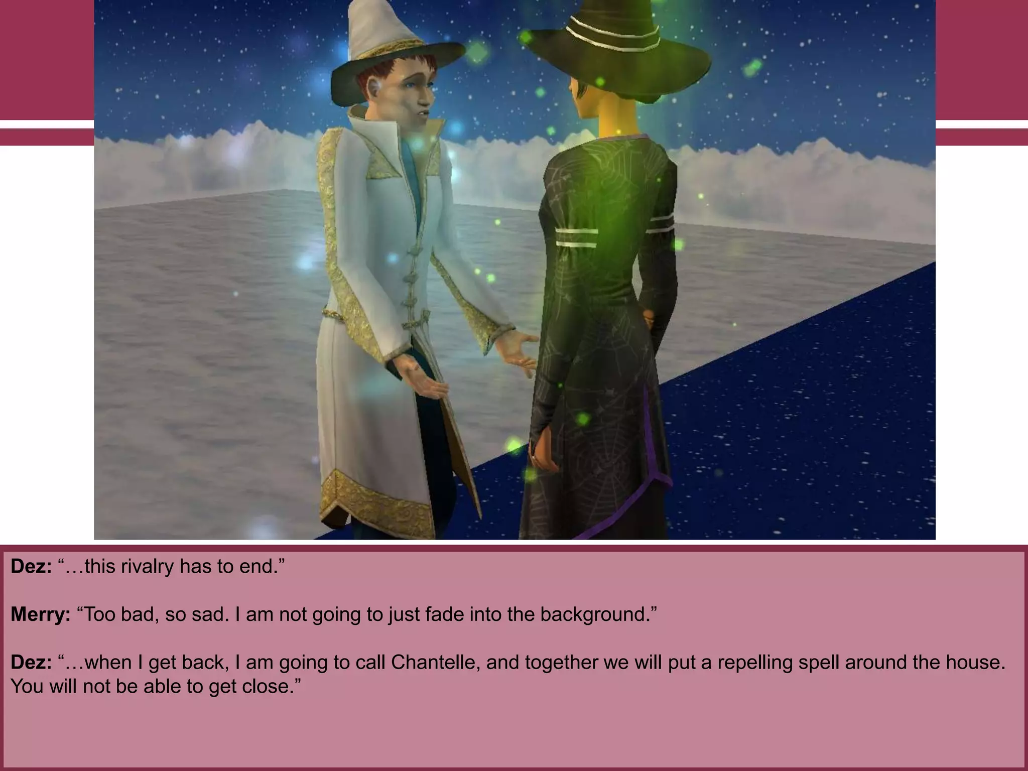 Dez: “…this rivalry has to end.”
Merry: “Too bad, so sad. I am not going to just fade into the background.”
Dez: “…when I get back, I am going to call Chantelle, and together we will put a repelling spell around the house.
You will not be able to get close.”
 