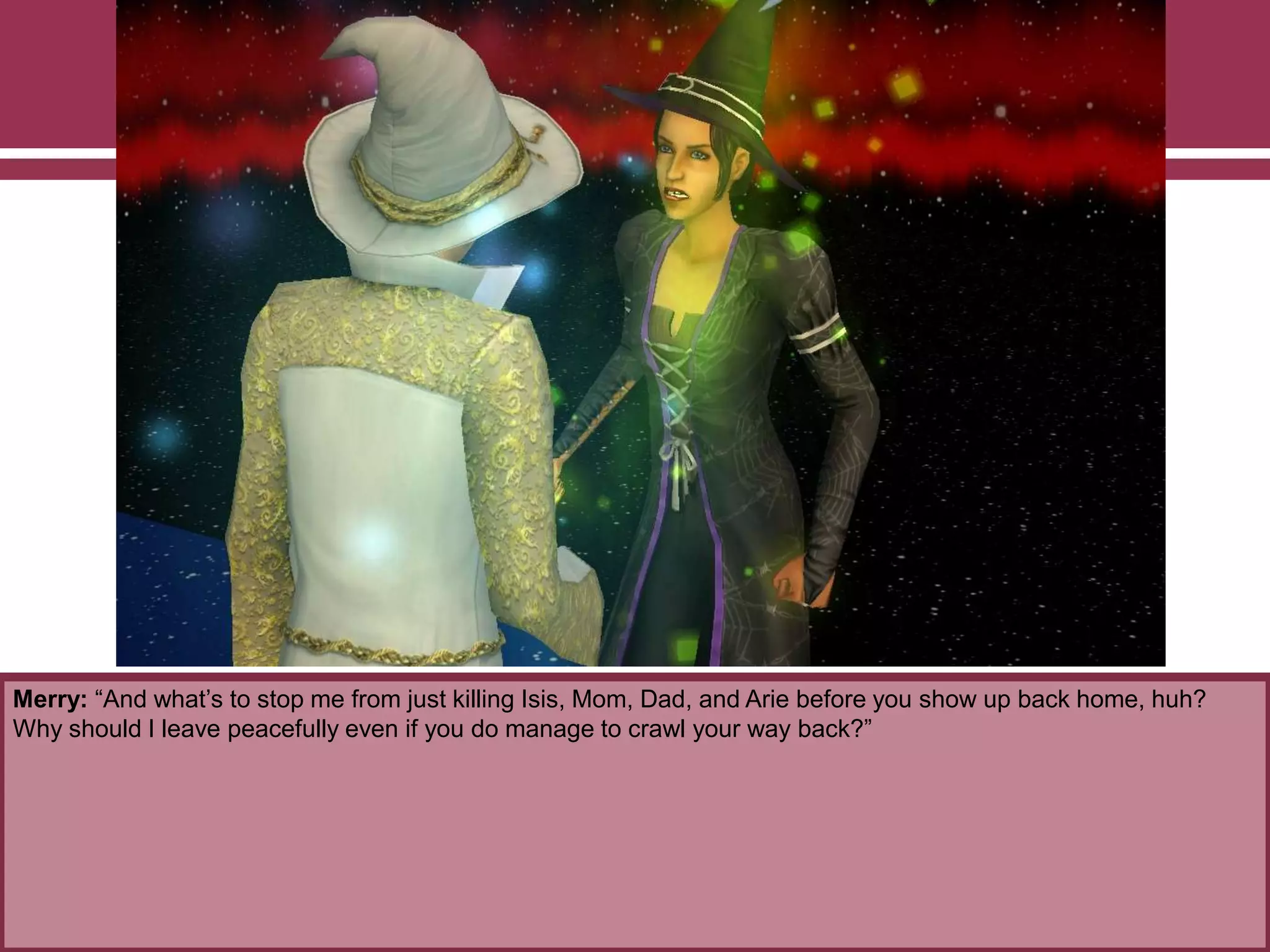 Merry: “And what‟s to stop me from just killing Isis, Mom, Dad, and Arie before you show up back home, huh?
Why should I leave peacefully even if you do manage to crawl your way back?”
 