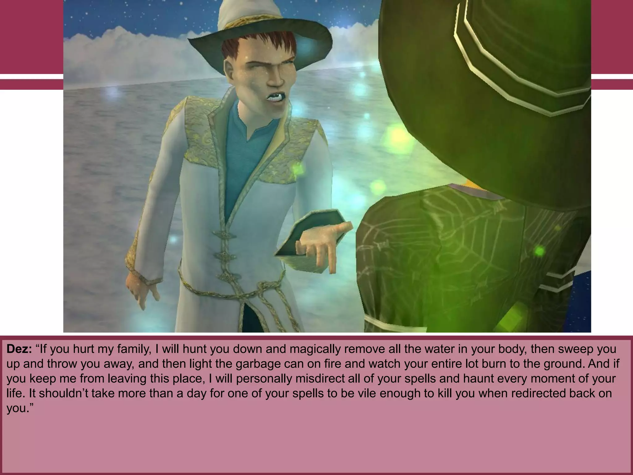 Dez: “If you hurt my family, I will hunt you down and magically remove all the water in your body, then sweep you
up and throw you away, and then light the garbage can on fire and watch your entire lot burn to the ground. And if
you keep me from leaving this place, I will personally misdirect all of your spells and haunt every moment of your
life. It shouldn‟t take more than a day for one of your spells to be vile enough to kill you when redirected back on
you.”
 