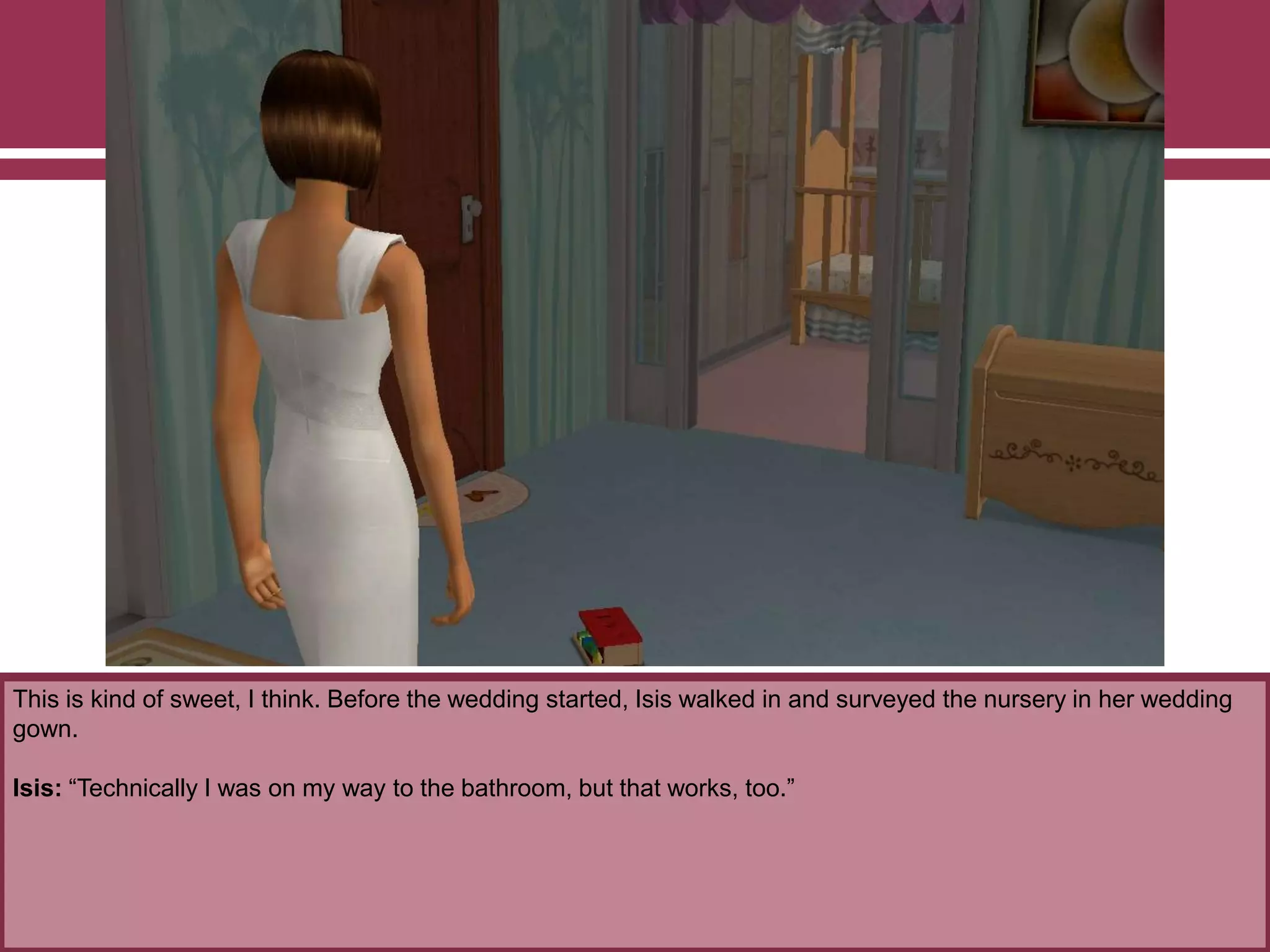 This is kind of sweet, I think. Before the wedding started, Isis walked in and surveyed the nursery in her wedding
gown.
Isis: “Technically I was on my way to the bathroom, but that works, too.”
 