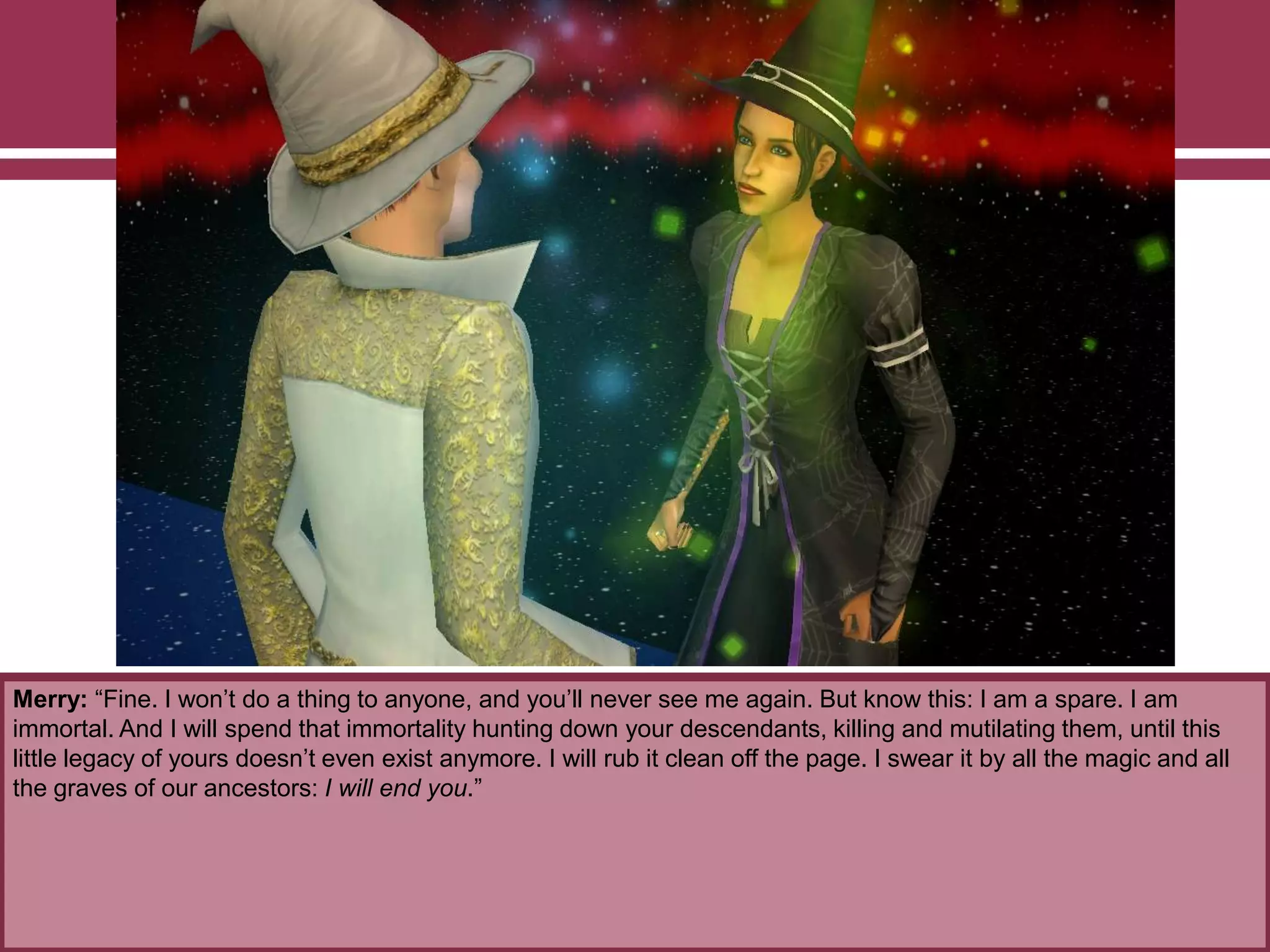 Merry: “Fine. I won‟t do a thing to anyone, and you‟ll never see me again. But know this: I am a spare. I am
immortal. And I will spend that immortality hunting down your descendants, killing and mutilating them, until this
little legacy of yours doesn‟t even exist anymore. I will rub it clean off the page. I swear it by all the magic and all
the graves of our ancestors: I will end you.”
 