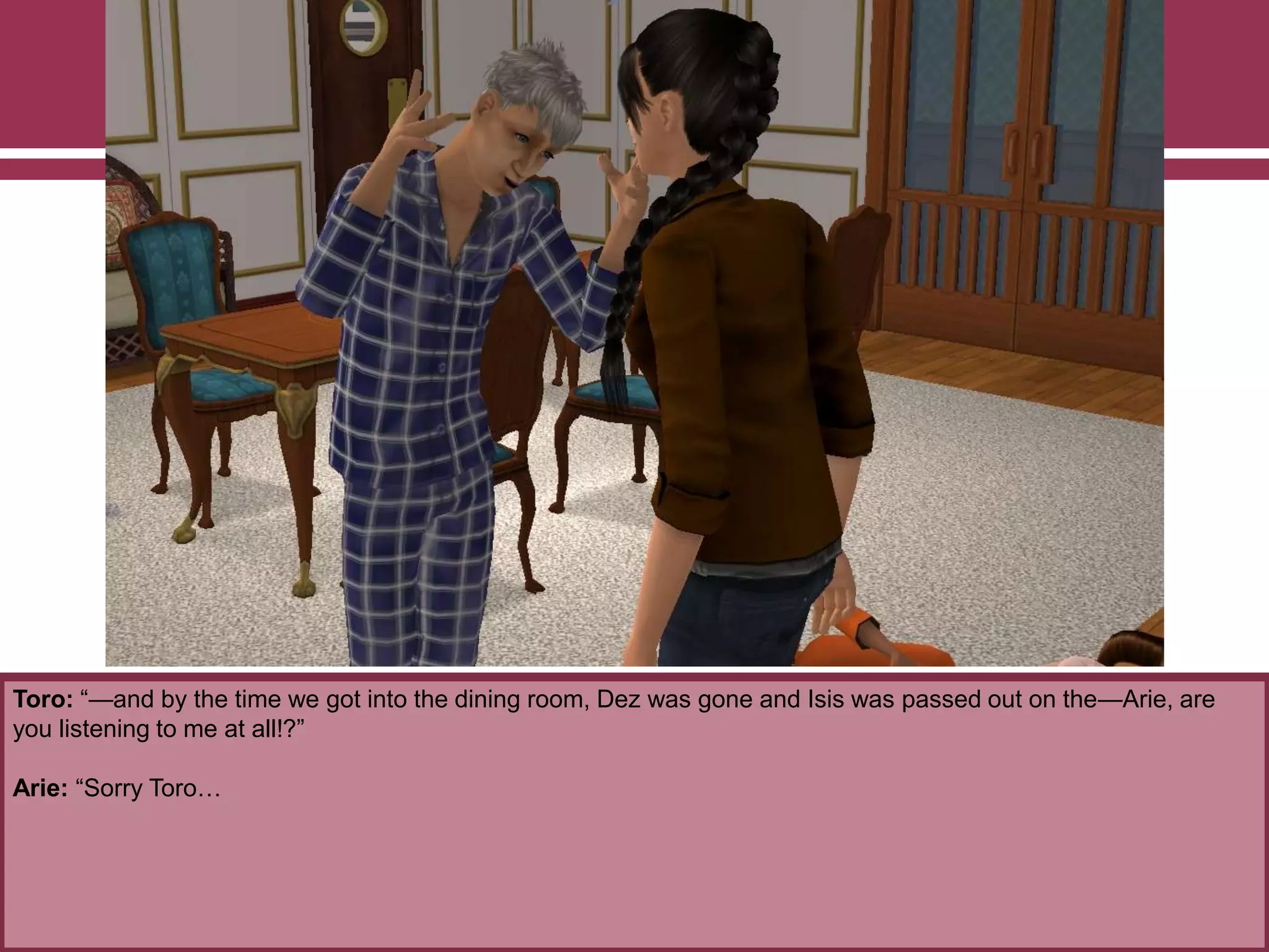 Toro: “—and by the time we got into the dining room, Dez was gone and Isis was passed out on the—Arie, are
you listening to me at all!?”
Arie: “Sorry Toro…
 