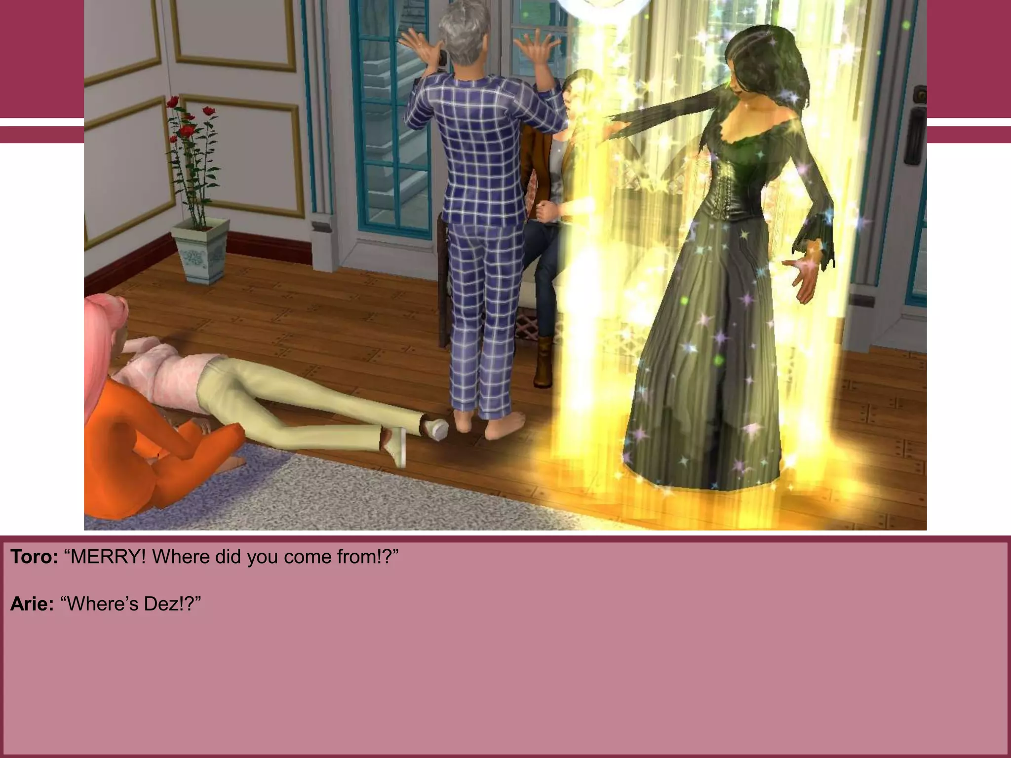 Toro: “MERRY! Where did you come from!?”
Arie: “Where‟s Dez!?”
 