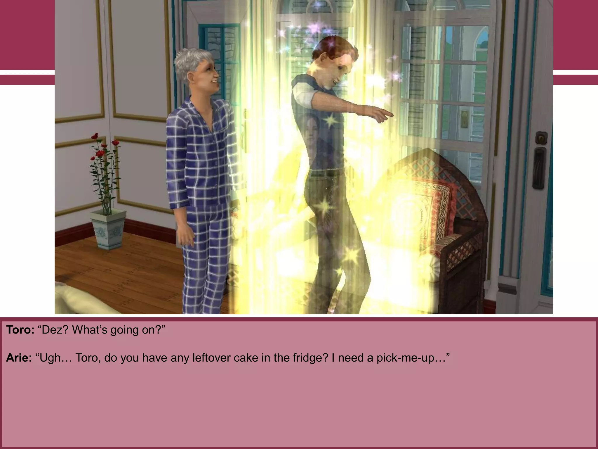 Toro: “Dez? What‟s going on?”
Arie: “Ugh… Toro, do you have any leftover cake in the fridge? I need a pick-me-up…”
 