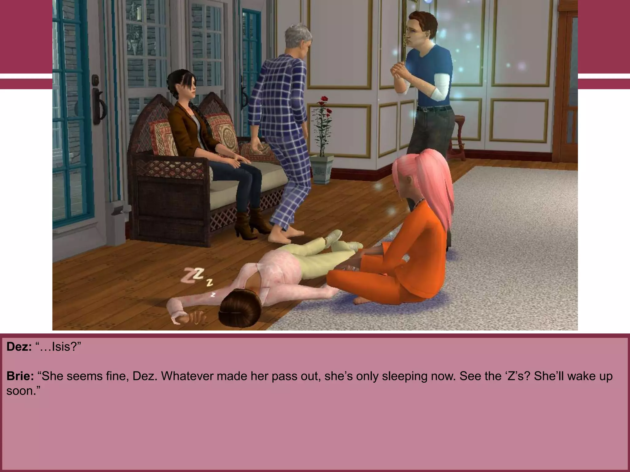 Dez: “…Isis?”
Brie: “She seems fine, Dez. Whatever made her pass out, she‟s only sleeping now. See the „Z‟s? She‟ll wake up
soon.”
 