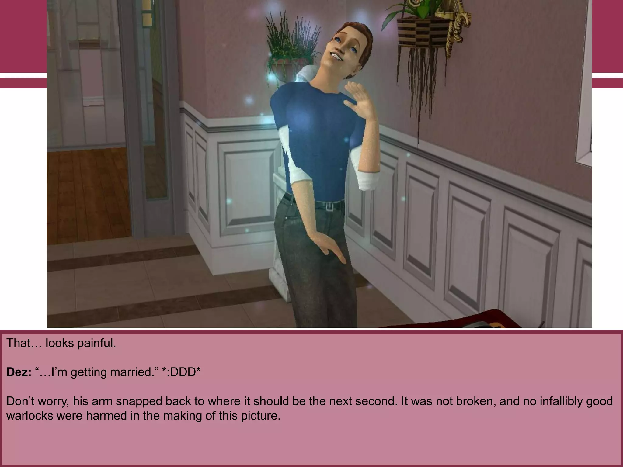 That… looks painful.
Dez: “…I‟m getting married.” *:DDD*
Don‟t worry, his arm snapped back to where it should be the next second. It was not broken, and no infallibly good
warlocks were harmed in the making of this picture.
 