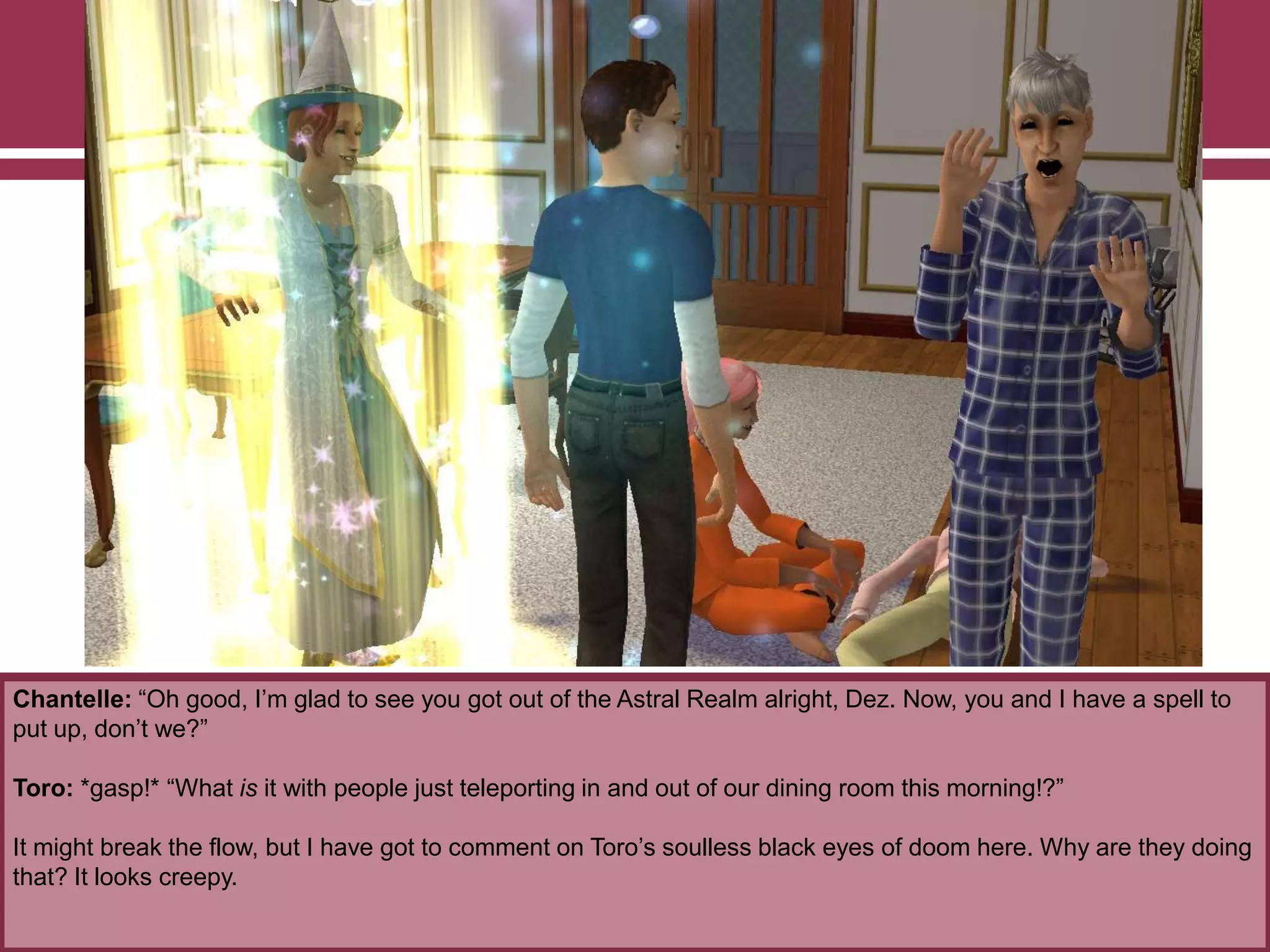 Chantelle: “Oh good, I‟m glad to see you got out of the Astral Realm alright, Dez. Now, you and I have a spell to
put up, don‟t we?”
Toro: *gasp!* “What is it with people just teleporting in and out of our dining room this morning!?”
It might break the flow, but I have got to comment on Toro‟s soulless black eyes of doom here. Why are they doing
that? It looks creepy.
 