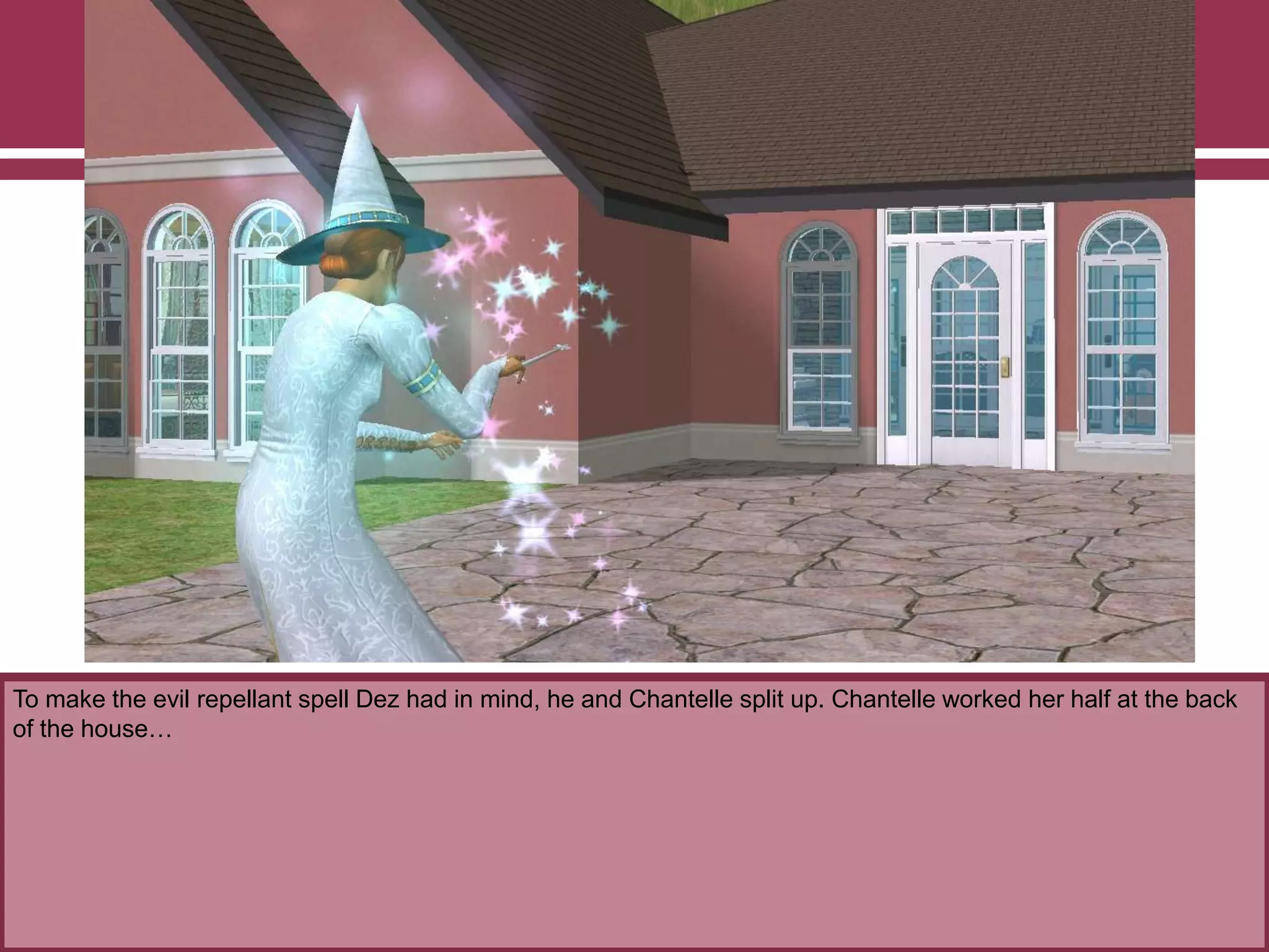 To make the evil repellant spell Dez had in mind, he and Chantelle split up. Chantelle worked her half at the back
of the house…
 