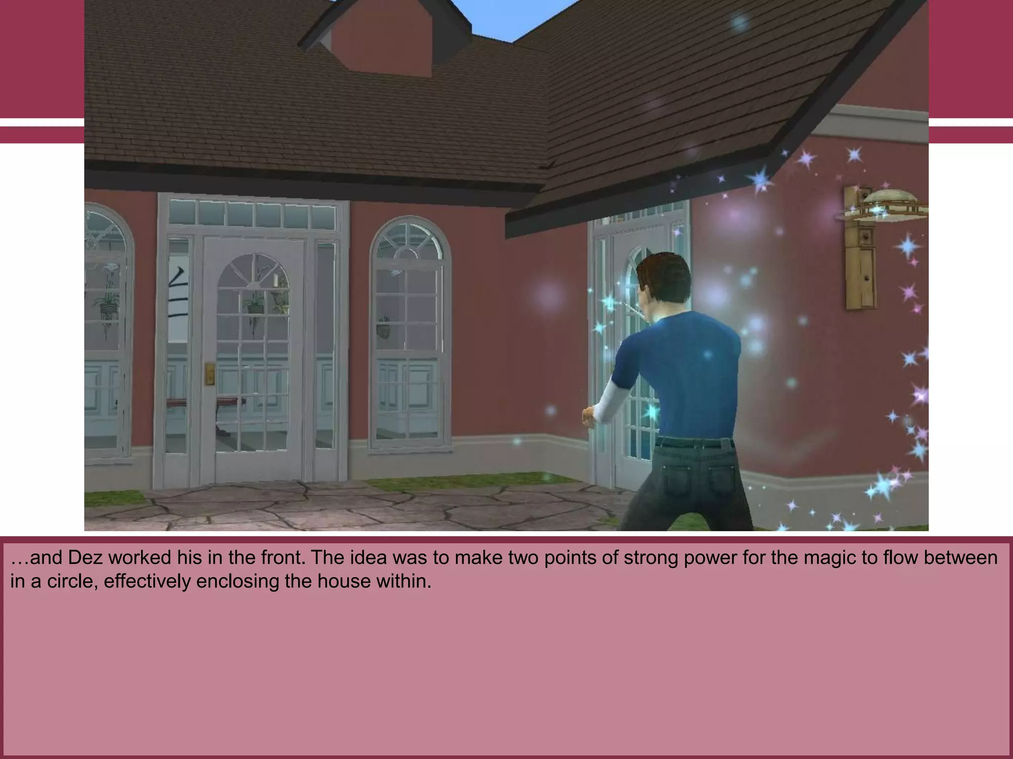 …and Dez worked his in the front. The idea was to make two points of strong power for the magic to flow between
in a circle, effectively enclosing the house within.
 