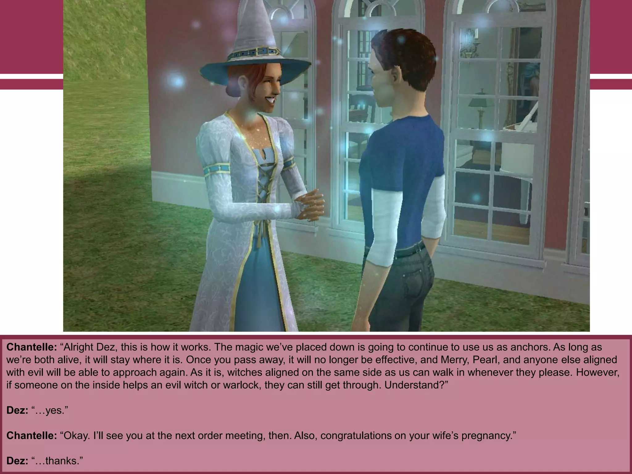 Chantelle: “Alright Dez, this is how it works. The magic we‟ve placed down is going to continue to use us as anchors. As long as
we‟re both alive, it will stay where it is. Once you pass away, it will no longer be effective, and Merry, Pearl, and anyone else aligned
with evil will be able to approach again. As it is, witches aligned on the same side as us can walk in whenever they please. However,
if someone on the inside helps an evil witch or warlock, they can still get through. Understand?”
Dez: “…yes.”
Chantelle: “Okay. I‟ll see you at the next order meeting, then. Also, congratulations on your wife‟s pregnancy.”
Dez: “…thanks.”
 