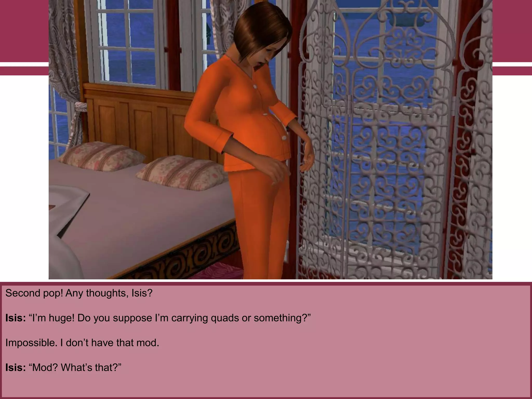 Second pop! Any thoughts, Isis?
Isis: “I‟m huge! Do you suppose I‟m carrying quads or something?”
Impossible. I don‟t have that mod.
Isis: “Mod? What‟s that?”
 