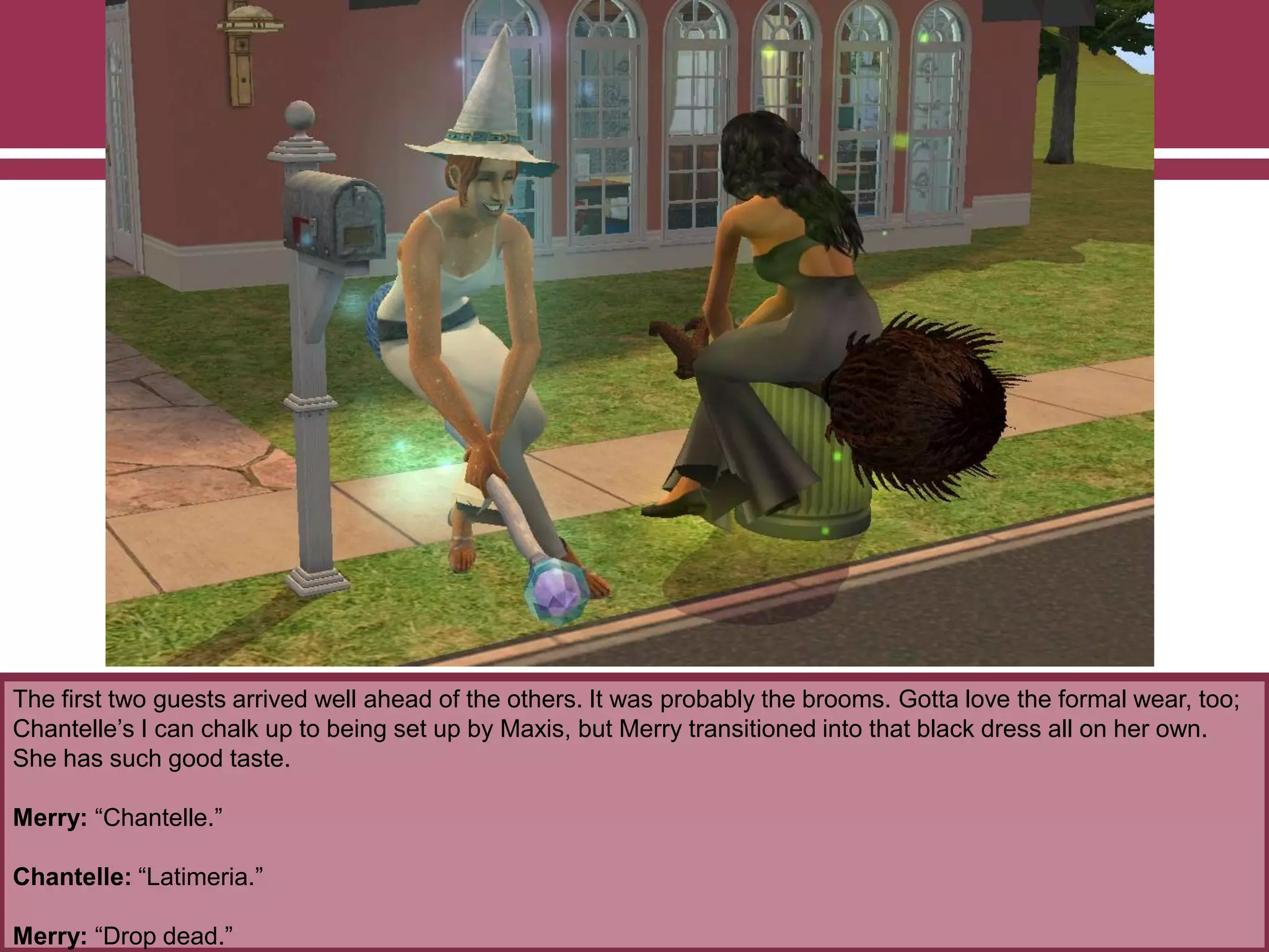 The first two guests arrived well ahead of the others. It was probably the brooms. Gotta love the formal wear, too;
Chantelle‟s I can chalk up to being set up by Maxis, but Merry transitioned into that black dress all on her own.
She has such good taste.
Merry: “Chantelle.”
Chantelle: “Latimeria.”
Merry: “Drop dead.”
 