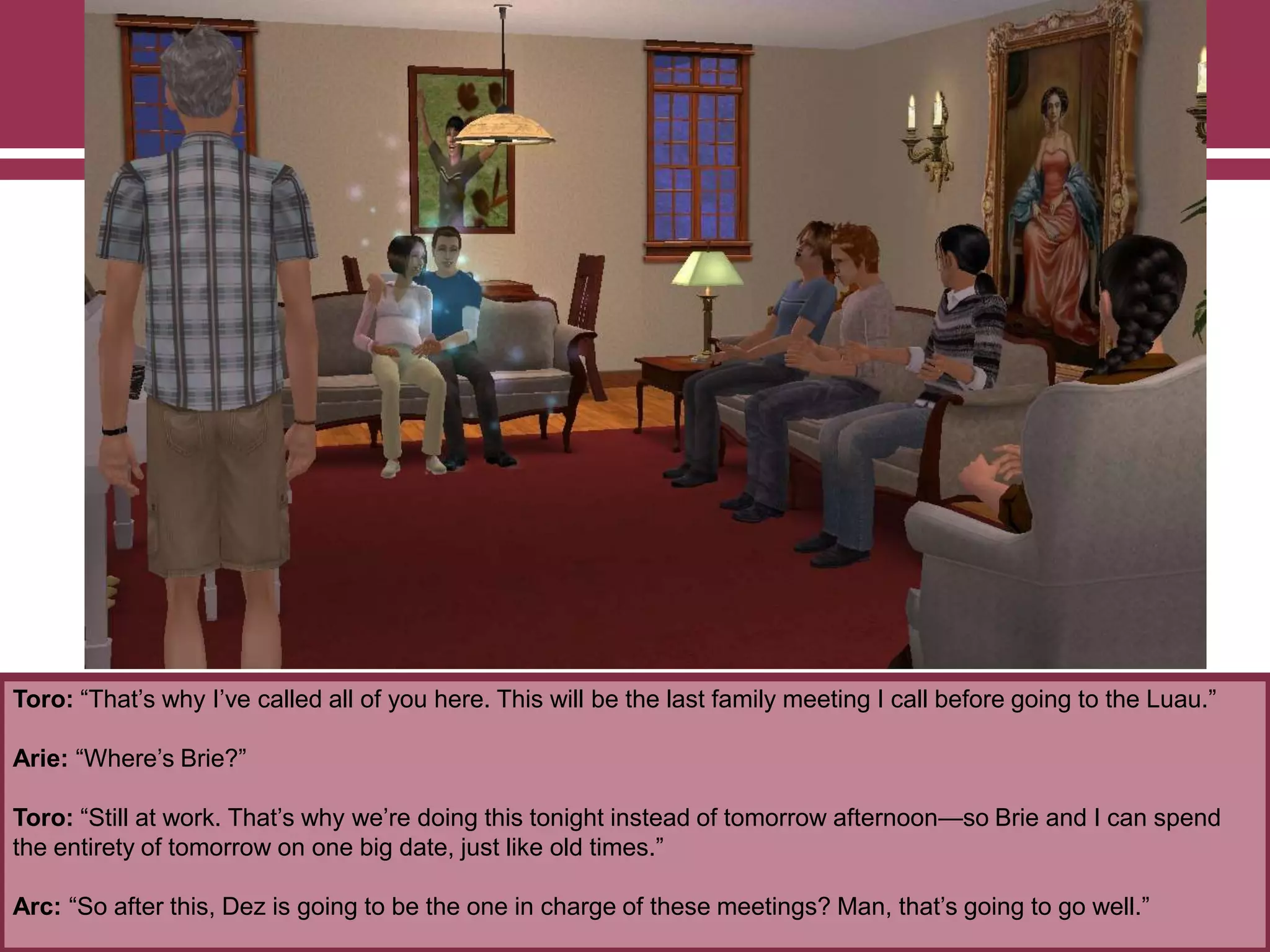 Toro: “That‟s why I‟ve called all of you here. This will be the last family meeting I call before going to the Luau.”
Arie: “Where‟s Brie?”
Toro: “Still at work. That‟s why we‟re doing this tonight instead of tomorrow afternoon—so Brie and I can spend
the entirety of tomorrow on one big date, just like old times.”
Arc: “So after this, Dez is going to be the one in charge of these meetings? Man, that‟s going to go well.”
 
