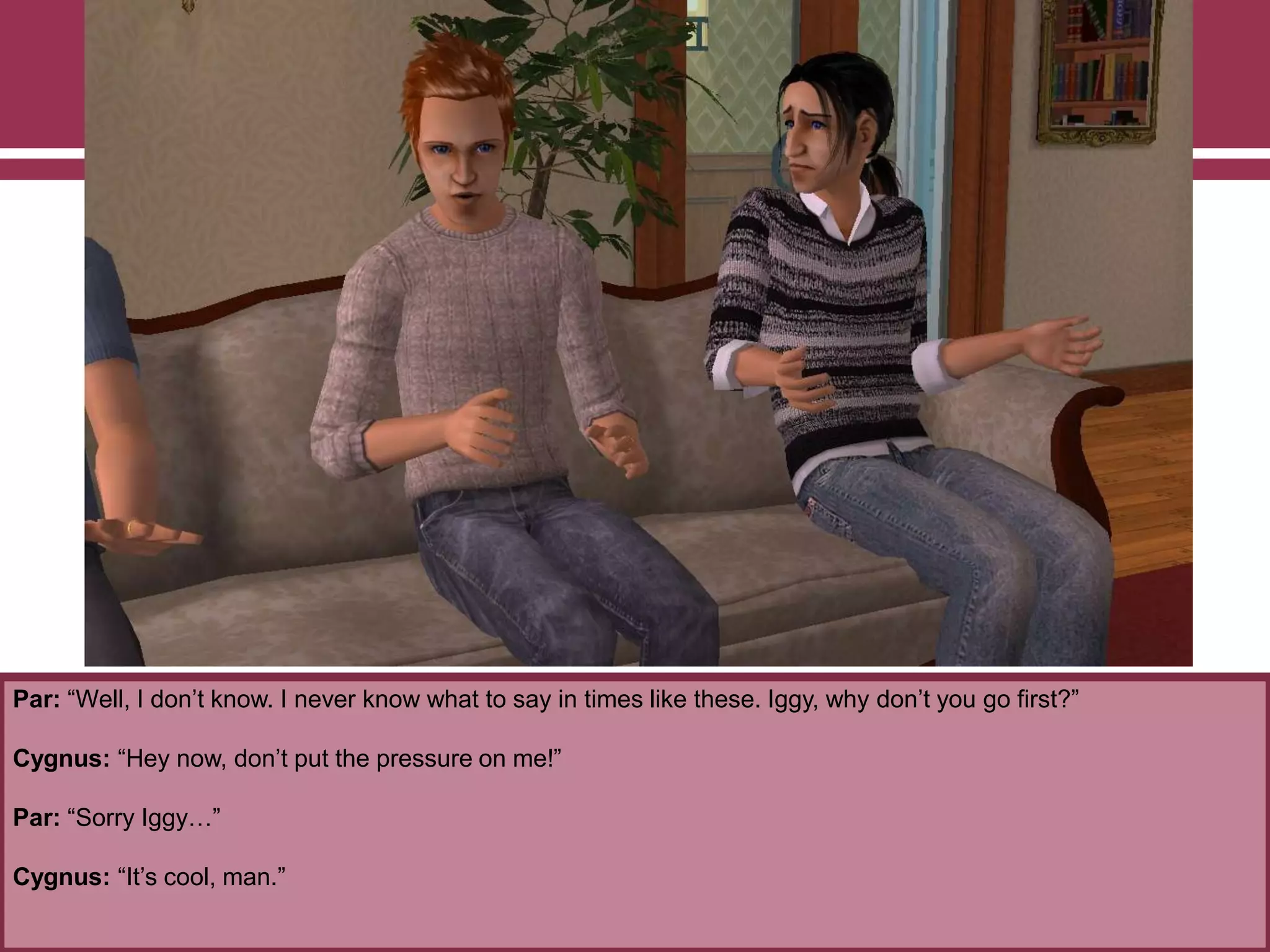 Par: “Well, I don‟t know. I never know what to say in times like these. Iggy, why don‟t you go first?”
Cygnus: “Hey now, don‟t put the pressure on me!”
Par: “Sorry Iggy…”
Cygnus: “It‟s cool, man.”
 