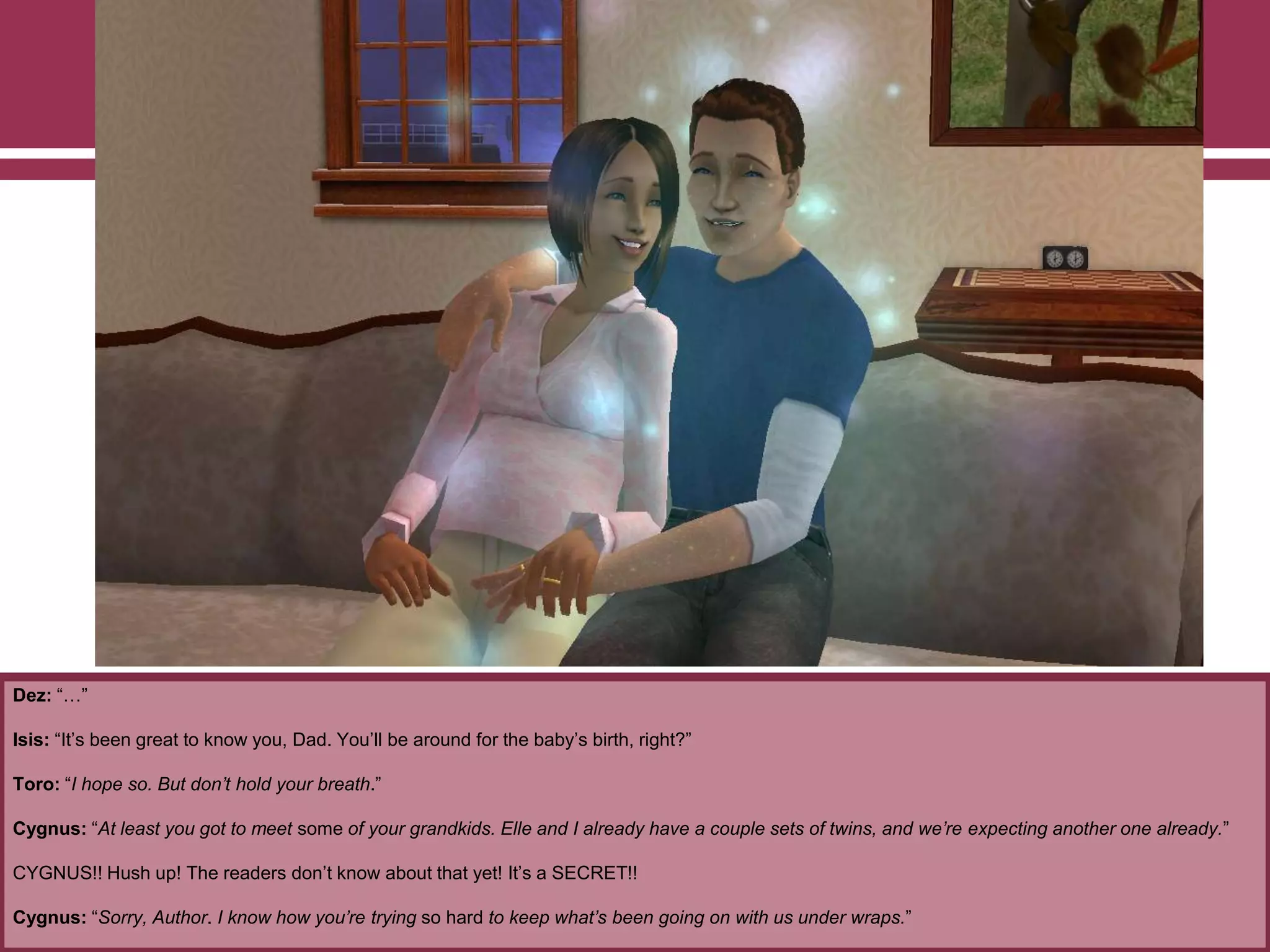Dez: “…”
Isis: “It‟s been great to know you, Dad. You‟ll be around for the baby‟s birth, right?”
Toro: “I hope so. But don’t hold your breath.”
Cygnus: “At least you got to meet some of your grandkids. Elle and I already have a couple sets of twins, and we’re expecting another one already.”
CYGNUS!! Hush up! The readers don‟t know about that yet! It‟s a SECRET!!
Cygnus: “Sorry, Author. I know how you’re trying so hard to keep what’s been going on with us under wraps.”
 