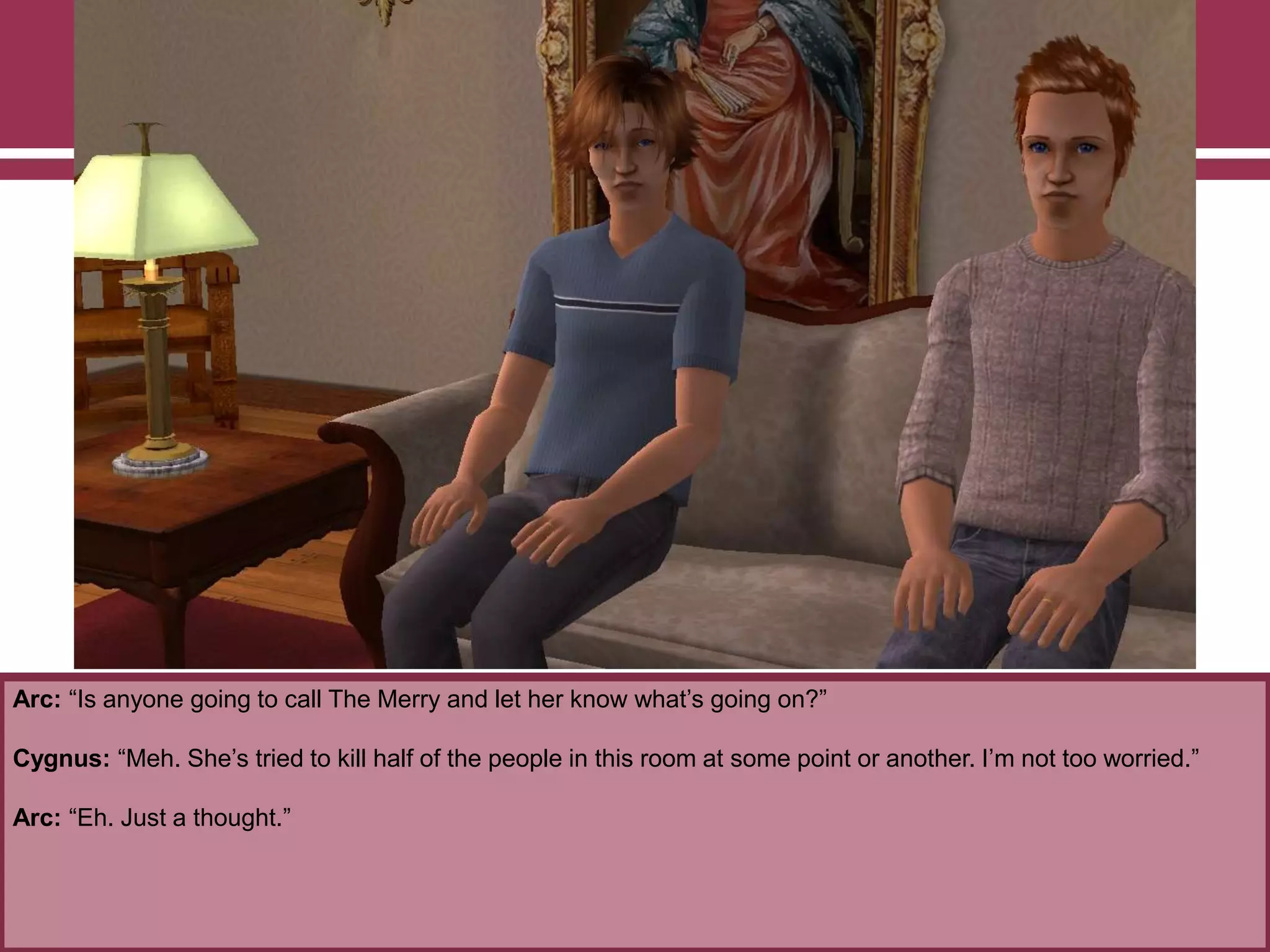 Arc: “Is anyone going to call The Merry and let her know what‟s going on?”
Cygnus: “Meh. She‟s tried to kill half of the people in this room at some point or another. I‟m not too worried.”
Arc: “Eh. Just a thought.”
 