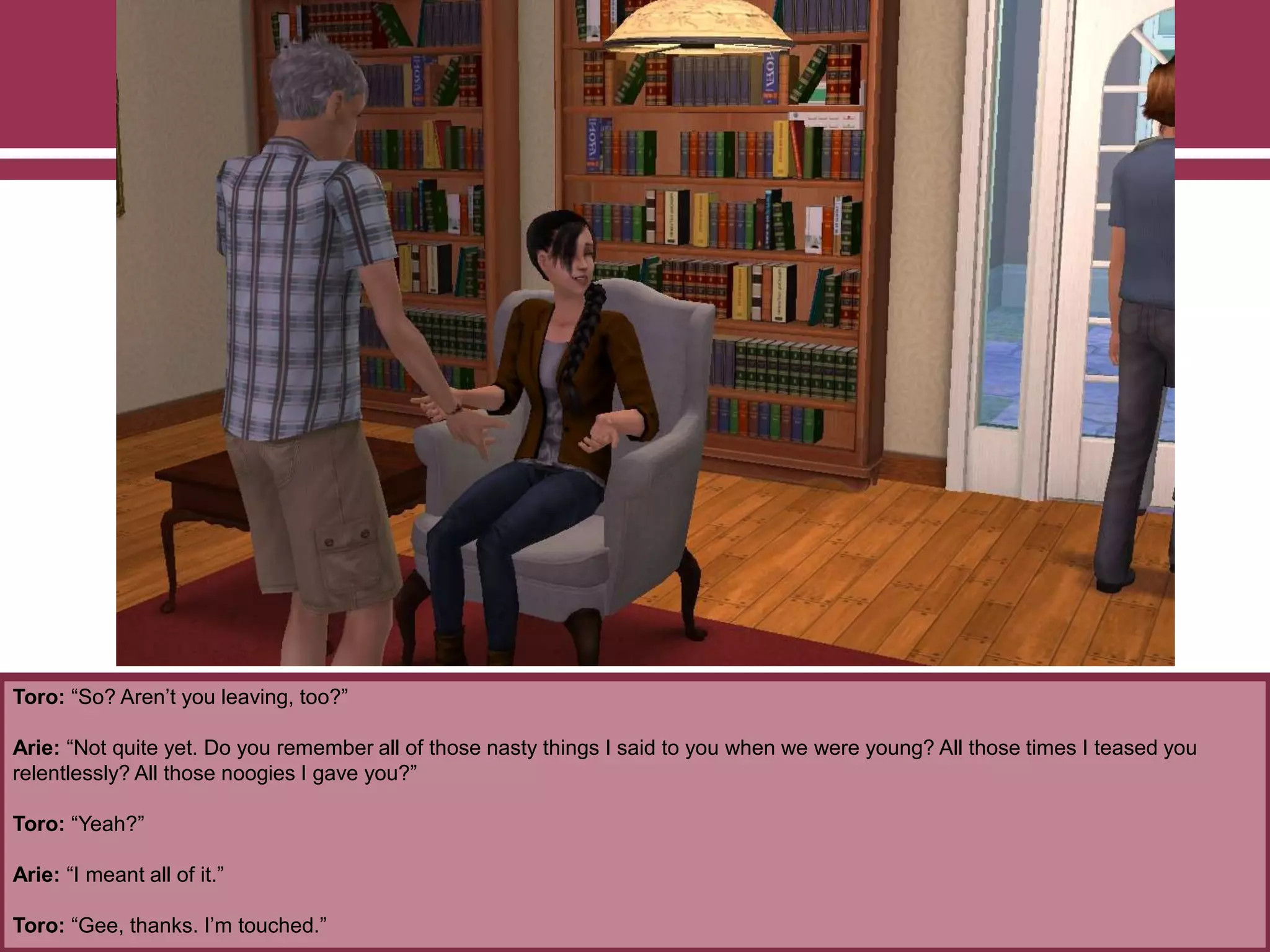 Toro: “So? Aren‟t you leaving, too?”
Arie: “Not quite yet. Do you remember all of those nasty things I said to you when we were young? All those times I teased you
relentlessly? All those noogies I gave you?”
Toro: “Yeah?”
Arie: “I meant all of it.”
Toro: “Gee, thanks. I‟m touched.”
 