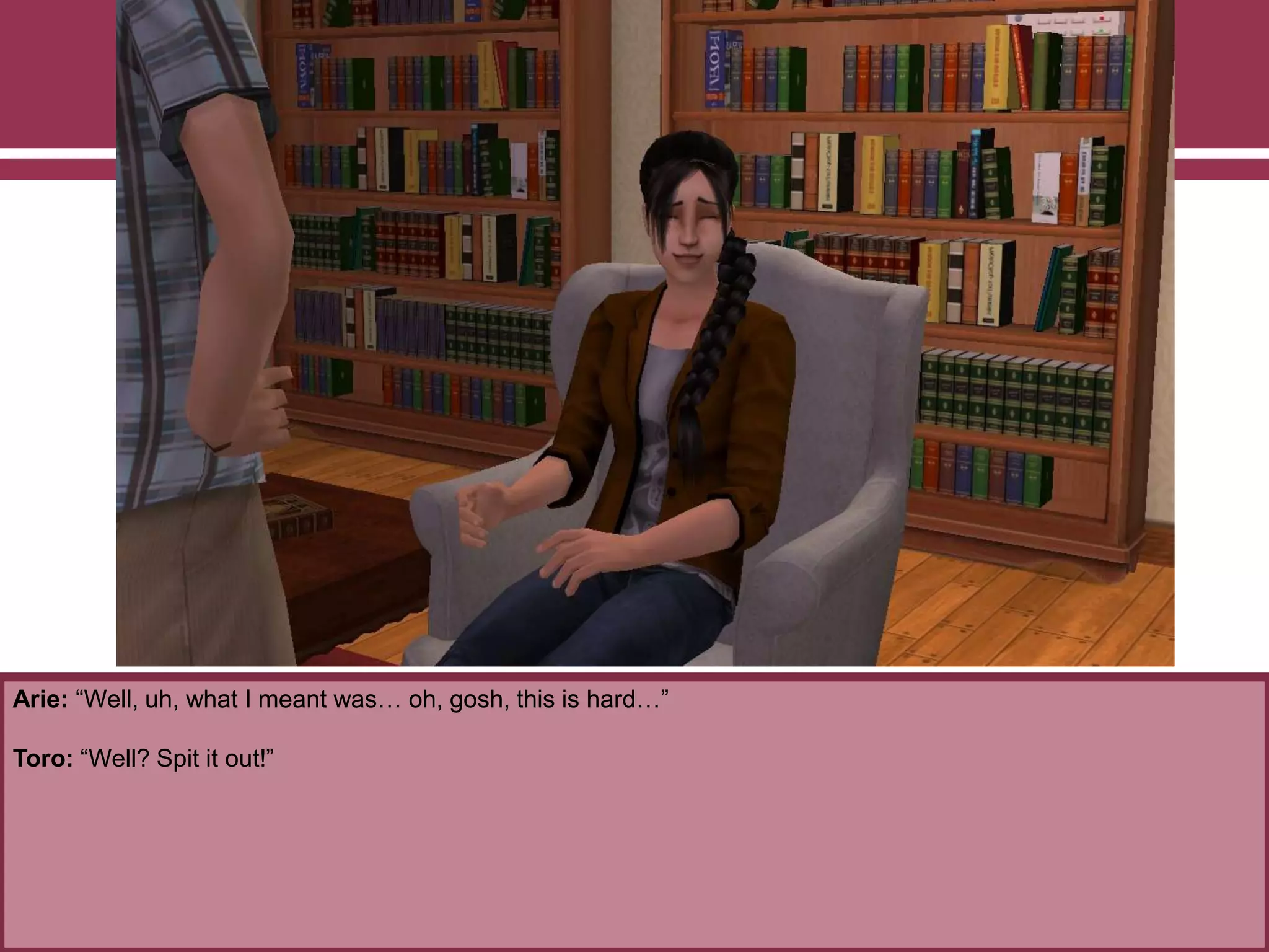 Arie: “Well, uh, what I meant was… oh, gosh, this is hard…”
Toro: “Well? Spit it out!”
 